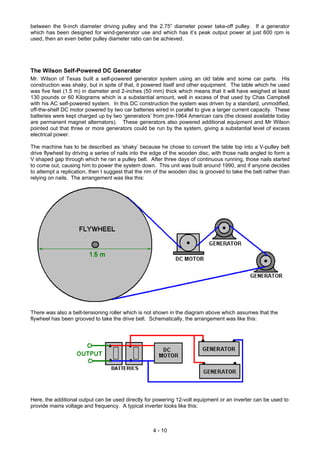 between the 9-inch diameter driving pulley and the 2.75” diameter power take-off pulley. If a generator
which has been designed for wind-generator use and which has it’s peak output power at just 600 rpm is
used, then an even better pulley diameter ratio can be achieved.
The Wilson Self-Powered DC Generator
Mr. Wilson of Texas built a self-powered generator system using an old table and some car parts. His
construction was shaky, but in spite of that, it powered itself and other equipment. The table which he used
was five feet (1.5 m) in diameter and 2-inches (50 mm) thick which means that it will have weighed at least
130 pounds or 60 Kilograms which is a substantial amount, well in excess of that used by Chas Campbell
with his AC self-powered system. In this DC construction the system was driven by a standard, unmodified,
off-the-shelf DC motor powered by two car batteries wired in parallel to give a larger current capacity. These
batteries were kept charged up by two ‘generators’ from pre-1964 American cars (the closest available today
are permanent magnet alternators). These generators also powered additional equipment and Mr Wilson
pointed out that three or more generators could be run by the system, giving a substantial level of excess
electrical power.
The machine has to be described as ‘shaky’ because he chose to convert the table top into a V-pulley belt
drive flywheel by driving a series of nails into the edge of the wooden disc, with those nails angled to form a
V shaped gap through which he ran a pulley belt. After three days of continuous running, those nails started
to come out, causing him to power the system down. This unit was built around 1990, and if anyone decides
to attempt a replication, then I suggest that the rim of the wooden disc is grooved to take the belt rather than
relying on nails. The arrangement was like this:
There was also a belt-tensioning roller which is not shown in the diagram above which assumes that the
flywheel has been grooved to take the drive belt. Schematically, the arrangement was like this:
Here, the additional output can be used directly for powering 12-volt equipment or an inverter can be used to
provide mains voltage and frequency. A typical inverter looks like this:
4 - 10
 