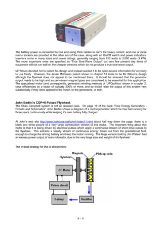The battery power is connected to one end using thick cables to carry the heavy current, and one or more
mains sockets are provided at the other end of the case, along with an On/Off switch and power indicators.
Inverters come in many sizes and power ratings, generally ranging from 150 watts to 3,000 watts (3 kW).
The more expensive ones are specified as “True Sine-Wave Output” but very few present day items of
equipment will not run well on the cheaper versions which do not produce a true sine-wave output.
Mr Wilson decided not to patent his design and instead wanted it to be open-source information for anybody
to use freely. However, the Jesse McQueen patent shown in chapter 13 looks to be Mr Wilson’s design
although the flywheel does not appear to be mentioned there. It should be stressed that the generator
output needs to be high and so permanent magnet types are considered to be essential for this application.
The specialised motor (and consequently, generator) winding methods of ‘UFOpolitics’ shown in chapter 2,
raise efficiencies by a factor of typically 300% or more, and so would raise the output of this system very
substantially if they were applied to the motor, or the generators, or both.
John Bedini’s COP=8 Pulsed Flywheel.
The Chas Campbell system is not an isolated case. On page 19 of the book “Free Energy Generation -
Circuits and Schematics” John Bedini shows a diagram of a motor/generator which he has had running for
three years continuously while keeping it’s own battery fully charged.
At John’s web site http://www.icehouse.net/john1/index11.html about half way down the page, there is a
black and white picture of a very large construction version of this motor. The important thing about this
motor is that it is being driven by electrical pulses which apply a continuous stream of short drive pulses to
the flywheel. This extracts a steady stream of continuous energy drawn out from the gravitational field,
enough to charge the driving battery and keep the motor running. The large version built by Jim Watson had
an excess power output of many kilowatts, due to the very large size and weight of it’s flywheel.
The overall strategy for this is shown here:
4 - 11
 