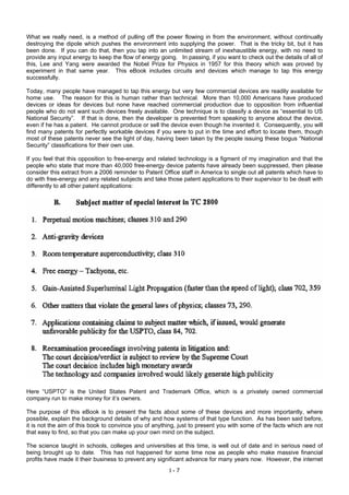 What we really need, is a method of pulling off the power flowing in from the environment, without continually
destroying the dipole which pushes the environment into supplying the power. That is the tricky bit, but it has
been done. If you can do that, then you tap into an unlimited stream of inexhaustible energy, with no need to
provide any input energy to keep the flow of energy going. In passing, if you want to check out the details of all of
this, Lee and Yang were awarded the Nobel Prize for Physics in 1957 for this theory which was proved by
experiment in that same year. This eBook includes circuits and devices which manage to tap this energy
successfully.
Today, many people have managed to tap this energy but very few commercial devices are readily available for
home use. The reason for this is human rather than technical. More than 10,000 Americans have produced
devices or ideas for devices but none have reached commercial production due to opposition from influential
people who do not want such devices freely available. One technique is to classify a device as “essential to US
National Security”. If that is done, then the developer is prevented from speaking to anyone about the device,
even if he has a patent. He cannot produce or sell the device even though he invented it. Consequently, you will
find many patents for perfectly workable devices if you were to put in the time and effort to locate them, though
most of these patents never see the light of day, having been taken by the people issuing these bogus “National
Security” classifications for their own use.
If you feel that this opposition to free-energy and related technology is a figment of my imagination and that the
people who state that more than 40,000 free-energy device patents have already been suppressed, then please
consider this extract from a 2006 reminder to Patent Office staff in America to single out all patents which have to
do with free-energy and any related subjects and take those patent applications to their supervisor to be dealt with
differently to all other patent applications:
Here “USPTO” is the United States Patent and Trademark Office, which is a privately owned commercial
company run to make money for it’s owners.
The purpose of this eBook is to present the facts about some of these devices and more importantly, where
possible, explain the background details of why and how systems of that type function. As has been said before,
it is not the aim of this book to convince you of anything, just to present you with some of the facts which are not
that easy to find, so that you can make up your own mind on the subject.
The science taught in schools, colleges and universities at this time, is well out of date and in serious need of
being brought up to date. This has not happened for some time now as people who make massive financial
profits have made it their business to prevent any significant advance for many years now. However, the internet
I - 7
 