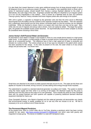 It is also likely that Joseph Newman’s motor gains additional energy from its large physical weight of some
90 kilograms driven by a continuous stream of pulses. Any wheel or rotor assembly which is driven with a
series of mechanical pulses, should benefit from having a serious flywheel attached to the shaft, or
alternatively, the outer edge of the rotor. Engineers consider that effect of a flywheel on an irregular system
is to iron out the irregularities in the rotation. That is correct as a flywheel does do that, but Lawrence
Tseung’s gravity “lead-out” theory indicates that those irregular pulses also add energy to the system.
With John’s system, a capacitor is charged by the generator coils and then the drive circuit is effectively
disconnected from the battery and the contents of the capacitor dumped into the battery. Then the capacitor
link is effectively disconnected and the drive section connected again so that the process can be repeated
indefinitely. While one flywheel is shown, there is no reason why more than one may not be used. Also,
while only one set of magnets and pickup coils is shown, more can easily be added. The larger the system
gets, the greater the available excess power becomes. An asymmetrically wound motor (chapter 2) should
be considered when choosing a drive motor.
James Hardy’s Self-Powered Water-Jet Generator.
As described in more detail in Chapter 2 and Chapter 8, there is a very simple device based on a high-power
water pump. In this system, a small quantity of water is pumped around continuously, in the same general
style as an ornamental fountain. The difference here is that a high speed jet of water is produced and
directed at a turbine wheel. The turbine wheel can be of any type as indicated in the patent which James
has been awarded for this design. In the video at present on the web, the water wheel is of very simple
design and yet works well – it is shown here:
Small discs are attached to the wheel at widely spaced intervals around it’s rim. The water jet hits these and
applies an impulse to the wheel, driving it around, but also adding extra energy through those impulses.
The waterwheel is coupled to a standard electrical generator via pulleys and V-belts. The system is started
using the mains supply and then when it is running at full speed, the electrical supply for the pump is
switched over from the mains to the output of it’s own generator. This is exactly the same as Chas Campbell
does with his pulsed flywheel and both systems are capable of powering additional standard electrical
equipment intended for mains use.
Chas Campbell’s flywheel, John Bedini’s flywheel and this water-jet generator all demonstrate very clearly
that environmental energy is readily available for us to use any time we choose to do so. All that is
necessary is for us to construct one of these devices.
The Permanent Magnet Pendulum.
At the present time, there is a short video clip on YouTube, showing a pendulum which has been running
unaided for two years: http://www.youtube.com/watch?v=SZjNbjhxgt4 and which uses both gravity and
magnetism to keep going. The device is installed in a case with transparent sides:
4 - 12
 