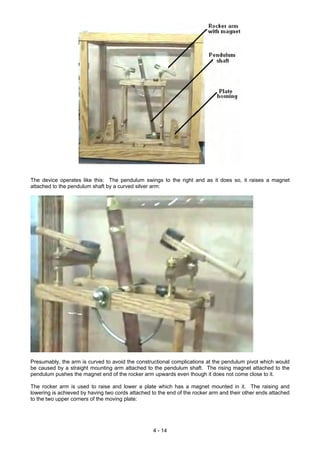 The device operates like this: The pendulum swings to the right and as it does so, it raises a magnet
attached to the pendulum shaft by a curved silver arm:
Presumably, the arm is curved to avoid the constructional complications at the pendulum pivot which would
be caused by a straight mounting arm attached to the pendulum shaft. The rising magnet attached to the
pendulum pushes the magnet end of the rocker arm upwards even though it does not come close to it.
The rocker arm is used to raise and lower a plate which has a magnet mounted in it. The raising and
lowering is achieved by having two cords attached to the end of the rocker arm and their other ends attached
to the two upper corners of the moving plate:
4 - 14
 