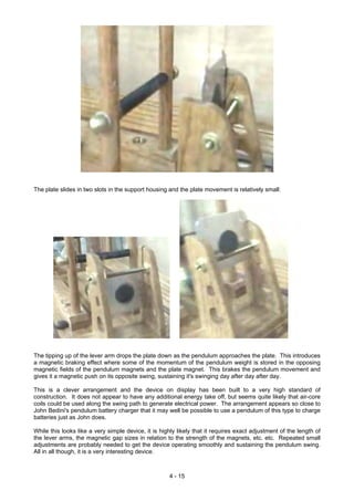 The plate slides in two slots in the support housing and the plate movement is relatively small:
The tipping up of the lever arm drops the plate down as the pendulum approaches the plate. This introduces
a magnetic braking effect where some of the momentum of the pendulum weight is stored in the opposing
magnetic fields of the pendulum magnets and the plate magnet. This brakes the pendulum movement and
gives it a magnetic push on its opposite swing, sustaining it's swinging day after day after day.
This is a clever arrangement and the device on display has been built to a very high standard of
construction. It does not appear to have any additional energy take off, but seems quite likely that air-core
coils could be used along the swing path to generate electrical power. The arrangement appears so close to
John Bedini's pendulum battery charger that it may well be possible to use a pendulum of this type to charge
batteries just as John does.
While this looks like a very simple device, it is highly likely that it requires exact adjustment of the length of
the lever arms, the magnetic gap sizes in relation to the strength of the magnets, etc. etc. Repeated small
adjustments are probably needed to get the device operating smoothly and sustaining the pendulum swing.
All in all though, it is a very interesting device.
4 - 15
 