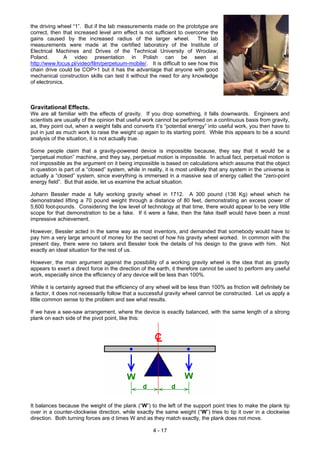 the driving wheel “1”. But if the lab measurements made on the prototype are
correct, then that increased level arm effect is not sufficient to overcome the
gains caused by the increased radius of the larger wheel. The lab
measurements were made at the certified laboratory of the Institute of
Electrical Machines and Drives of the Technical University of Wroclaw,
Poland. A video presentation in Polish can be seen at
http://www.focus.pl/video/film/perpetuum-mobile/. It is difficult to see how this
chain drive could be COP>1 but it has the advantage that anyone with good
mechanical construction skills can test it without the need for any knowledge
of electronics.
Gravitational Effects.
We are all familiar with the effects of gravity. If you drop something, it falls downwards. Engineers and
scientists are usually of the opinion that useful work cannot be performed on a continuous basis from gravity,
as, they point out, when a weight falls and converts it’s “potential energy” into useful work, you then have to
put in just as much work to raise the weight up again to its starting point. While this appears to be a sound
analysis of the situation, it is not actually true.
Some people claim that a gravity-powered device is impossible because, they say that it would be a
“perpetual motion” machine, and they say, perpetual motion is impossible. In actual fact, perpetual motion is
not impossible as the argument on it being impossible is based on calculations which assume that the object
in question is part of a “closed” system, while in reality, it is most unlikely that any system in the universe is
actually a “closed” system, since everything is immersed in a massive sea of energy called the “zero-point
energy field”. But that aside, let us examine the actual situation.
Johann Bessler made a fully working gravity wheel in 1712. A 300 pound (136 Kg) wheel which he
demonstrated lifting a 70 pound weight through a distance of 80 feet, demonstrating an excess power of
5,600 foot-pounds. Considering the low level of technology at that time, there would appear to be very little
scope for that demonstration to be a fake. If it were a fake, then the fake itself would have been a most
impressive achievement.
However, Bessler acted in the same way as most inventors, and demanded that somebody would have to
pay him a very large amount of money for the secret of how his gravity wheel worked. In common with the
present day, there were no takers and Bessler took the details of his design to the grave with him. Not
exactly an ideal situation for the rest of us.
However, the main argument against the possibility of a working gravity wheel is the idea that as gravity
appears to exert a direct force in the direction of the earth, it therefore cannot be used to perform any useful
work, especially since the efficiency of any device will be less than 100%.
While it is certainly agreed that the efficiency of any wheel will be less than 100% as friction will definitely be
a factor, it does not necessarily follow that a successful gravity wheel cannot be constructed. Let us apply a
little common sense to the problem and see what results.
If we have a see-saw arrangement, where the device is exactly balanced, with the same length of a strong
plank on each side of the pivot point, like this:
It balances because the weight of the plank (“W”) to the left of the support point tries to make the plank tip
over in a counter-clockwise direction, while exactly the same weight (“W”) tries to tip it over in a clockwise
direction. Both turning forces are d times W and as they match exactly, the plank does not move.
4 - 17
 
