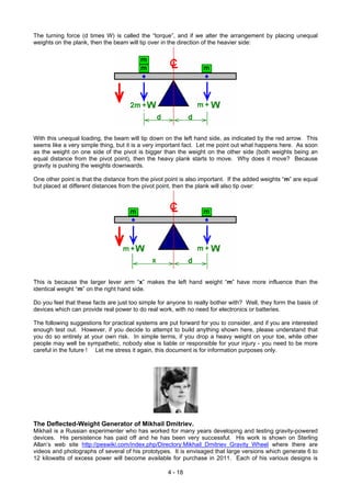 The turning force (d times W) is called the “torque”, and if we alter the arrangement by placing unequal
weights on the plank, then the beam will tip over in the direction of the heavier side:
With this unequal loading, the beam will tip down on the left hand side, as indicated by the red arrow. This
seems like a very simple thing, but it is a very important fact. Let me point out what happens here. As soon
as the weight on one side of the pivot is bigger than the weight on the other side (both weights being an
equal distance from the pivot point), then the heavy plank starts to move. Why does it move? Because
gravity is pushing the weights downwards.
One other point is that the distance from the pivot point is also important. If the added weights “m” are equal
but placed at different distances from the pivot point, then the plank will also tip over:
This is because the larger lever arm “x” makes the left hand weight “m” have more influence than the
identical weight “m” on the right hand side.
Do you feel that these facts are just too simple for anyone to really bother with? Well, they form the basis of
devices which can provide real power to do real work, with no need for electronics or batteries.
The following suggestions for practical systems are put forward for you to consider, and if you are interested
enough test out. However, if you decide to attempt to build anything shown here, please understand that
you do so entirely at your own risk. In simple terms, if you drop a heavy weight on your toe, while other
people may well be sympathetic, nobody else is liable or responsible for your injury - you need to be more
careful in the future ! Let me stress it again, this document is for information purposes only.
The Deflected-Weight Generator of Mikhail Dmitriev.
Mikhail is a Russian experimenter who has worked for many years developing and testing gravity-powered
devices. His persistence has paid off and he has been very successful. His work is shown on Sterling
Allan’s web site http://peswiki.com/index.php/Directory:Mikhail_Dmitriev_Gravity_Wheel where there are
videos and photographs of several of his prototypes. It is envisaged that large versions which generate 6 to
12 kilowatts of excess power will become available for purchase in 2011. Each of his various designs is
4 - 18
 