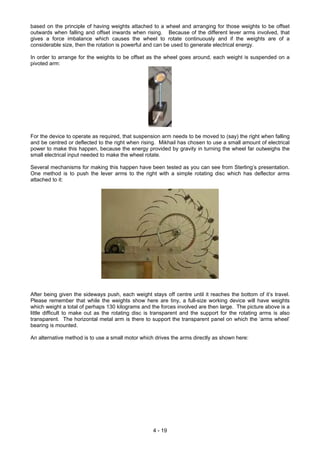 based on the principle of having weights attached to a wheel and arranging for those weights to be offset
outwards when falling and offset inwards when rising. Because of the different lever arms involved, that
gives a force imbalance which causes the wheel to rotate continuously and if the weights are of a
considerable size, then the rotation is powerful and can be used to generate electrical energy.
In order to arrange for the weights to be offset as the wheel goes around, each weight is suspended on a
pivoted arm:
For the device to operate as required, that suspension arm needs to be moved to (say) the right when falling
and be centred or deflected to the right when rising. Mikhail has chosen to use a small amount of electrical
power to make this happen, because the energy provided by gravity in turning the wheel far outweighs the
small electrical input needed to make the wheel rotate.
Several mechanisms for making this happen have been tested as you can see from Sterling’s presentation.
One method is to push the lever arms to the right with a simple rotating disc which has deflector arms
attached to it:
After being given the sideways push, each weight stays off centre until it reaches the bottom of it’s travel.
Please remember that while the weights show here are tiny, a full-size working device will have weights
which weight a total of perhaps 130 kilograms and the forces involved are then large. The picture above is a
little difficult to make out as the rotating disc is transparent and the support for the rotating arms is also
transparent. The horizontal metal arm is there to support the transparent panel on which the ‘arms wheel’
bearing is mounted.
An alternative method is to use a small motor which drives the arms directly as shown here:
4 - 19
 