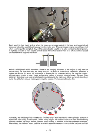 Each weight is held rigidly and so when the motor arm presses against it, the lever arm is pushed out
sideways without the weight twisting away from the motor arm. These prototype weights are not heavy, but
when a working unit is being built they will have considerable weight, so to get a well balanced arrangement,
it might be advisable to have weights on both sides of the wheel so that there is no offset axial load placed
on the shaft which supports the wheel:
Mikhail’s arrangement works well when it relies on the swinging movement of the weights to keep them off
centre during the time when they are falling and you can watch a video of that happening. However, it
makes one wonder if it would not be possible to arrange for this movement without the need for a motor,
although using a motor is a very clever and sensible method of ensuring rotational power. Perhaps if two
stationary deflectors were used, one to keep the weights out to the right when falling and one to keep them
out to the right when rising, a viable system might be created. Perhaps something like this:
Admittedly, the deflector pieces would have a smoother shape than drawn here, but the principle is shown in
spite of the poor quality of the diagram. Where heavy weights are involved, each could have a roller bearing
pressing between the weight and the deflector shield in order to minimise friction as the weight slides past.
Alternatively, the deflector shield could be faced with powerful magnets opposing similar magnets attached
4 - 20
 