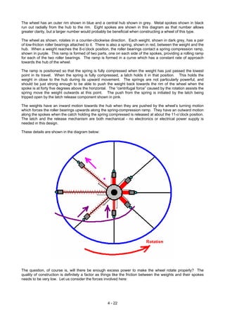 The wheel has an outer rim shown in blue and a central hub shown in grey. Metal spokes shown in black
run out radially from the hub to the rim. Eight spokes are shown in this diagram as that number allows
greater clarity, but a larger number would probably be beneficial when constructing a wheel of this type.
The wheel as shown, rotates in a counter-clockwise direction. Each weight, shown in dark grey, has a pair
of low-friction roller bearings attached to it. There is also a spring, shown in red, between the weight and the
hub. When a weight reaches the 8-o’clock position, the roller bearings contact a spring compression ramp,
shown in purple. This ramp is formed of two parts, one on each side of the spokes, providing a rolling ramp
for each of the two roller bearings. The ramp is formed in a curve which has a constant rate of approach
towards the hub of the wheel.
The ramp is positioned so that the spring is fully compressed when the weight has just passed the lowest
point in its travel. When the spring is fully compressed, a latch holds it in that position. This holds the
weight in close to the hub during its upward movement. The springs are not particularly powerful, and
should be just strong enough to be able to push the weight back towards the rim of the wheel when the
spoke is at forty five degrees above the horizontal. The “centrifugal force” caused by the rotation assists the
spring move the weight outwards at this point. The push from the spring is initiated by the latch being
tripped open by the latch release component shown in pink.
The weights have an inward motion towards the hub when they are pushed by the wheel’s turning motion
which forces the roller bearings upwards along the spring-compression ramp. They have an outward motion
along the spokes when the catch holding the spring compressed is released at about the 11-o’clock position.
The latch and the release mechanism are both mechanical - no electronics or electrical power supply is
needed in this design.
These details are shown in the diagram below:
The question, of course is, will there be enough excess power to make the wheel rotate properly? The
quality of construction is definitely a factor as things like the friction between the weights and their spokes
needs to be very low. Let us consider the forces involved here:
4 - 22
 