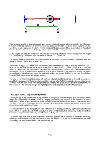 Take any one weight for this calculation. Any excess rotational energy will be created by the difference
between the forces attempting to turn the wheel in a clockwise direction and those forces trying to turn the
wheel in a counter-clockwise direction. For the purpose of this discussion, let us assume that we have built
the wheel so that the compressed-spring position is one third of the spring-uncompressed position.
As the weights are all of the same value “W”, the see-saw turning effect in a clockwise direction is the weight
(“W”) multiplied by it’s distance from the centre of the axle (“L”). That is, W x L.
The turning effect in the counter clockwise direction is the weight (“W”) multiplied by it’s distance from the
centre of the axle (“3W”). That is, W x 3 x L.
So, with WL pushing it clockwise, and 3WL pushing it counter-clockwise, there is a net force of (3WL - WL),
i.e. a net force of 2WL driving the wheel in a counter-clockwise direction. If that force is able to push the
weight in towards the hub, compressing the spring and operating the spring latch, then the wheel will be fully
operational. There is actually, some additional turning power provided by the weights on the left hand side
of the diagram, both above and below the horizontal, as they are a good deal further out from the axle than
those with fully compressed and latched springs.
The only way of determining if this design will work correctly is to build one and test it. It would, of course, be
possible to have several of these wheels mounted on a single axle shaft to increase the excess output power
available from the drive shaft. This design idea has probably the lowest excess power level of all those in
this document. The following designs are higher powered and not particularly difficult to construct.
The Abdulsalam Al-Mayahi Gravity Wheel
This design for a gravity-operated wheel capable of generating electrical power on a continuous basis,
comes from Abdulsalam Al-Mayahi, is of very simple construction and currently is the subject of a patent
application. While it looks something similar to Dale Simpson’s design shown above, they actually have
very little in common. This design does not have springs or latches but instead, operates on a combination
of momentum and gravitational forces.
The implementation of the design shown here, while simple in concept, uses fairly sophisticated mechanical
parts. There is a good chance that if carefully built and well lubricated, that a relatively crude version built
from scrap components found locally, could function perfectly well.
This design does not claim to self-start from a stationary position but is intended to be started manually,
spinning it up to speed so that the inertial effects push the weights out to the rim of the wheel with the need
to roll along the inner deflection rail. The set-up is like this:
4 - 23
 
