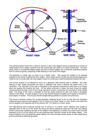 This gravity-powered motor has a metal rim (shown in blue in the diagram above) supported by a number of
metal spokes which radiate outwards from the central axle hub which is of robust construction. On each
spoke, there is a substantial sliding weight and each of these weights has a metal bar projecting outwards
from it’s centre of gravity, supporting a roller bearing on each side of the weight.
The generator is initially spun by hand or by a starter motor. This causes the weights to be pressed
outwards by the forces resulting from this rotation. Each weight would normally then be pressed against the
metal rim as it’s circular path can only happen if there is a continuous inward acceleration towards the axle.
This normal situation is not allowed to occur as a stationary roller bearing track is installed. The roller
bearing of each weight encounters this track or deflection rail, when it reaches the lowest point in it’s
movement. The very start of the track is tangential to the bearing’s movement so that there is no impact
when the bearing first touches the track. As the wheel continues to rotate, the track forces the weight
inwards towards the axle, much of the energy required to do this, coming from the momentum of the weight
itself. The shape of the track is arranged so that the weight reaches the axle hub during a 90-degree
rotation of the wheel. It is also shaped in such a way that the distance travelled up the spoke is constant for
each degree of rotation. This ensures that the weight-sliding operation is smooth and continuous.
This forced movement causes the counter-clockwise rotational torque to be far less than the clockwise
rotational torque because each weight in this “6 o’clock to 9’o’clock” sector is much closer to the axle than
are the weights at the opposite side of the wheel in the “12 o’clock to 3 o’clock” sector.
The roller-bearing track continues through the “9 o’clock to 12 o’clock” sector, allowing each weight to
gradually return to the rim of the wheel, but doing this without getting far away from the axle, thus adding
further to the torque imbalance as each of the weights in the opposing “3 o’clock to 6 o’clock” sector are fully
extended to the rim of the wheel and so are producing their maximum torque as the wheel rotates. This
torque imbalance not only keeps the wheel rotating, but it also provides excess power for other applications
such as spinning an electrical generator.
4 - 24
 