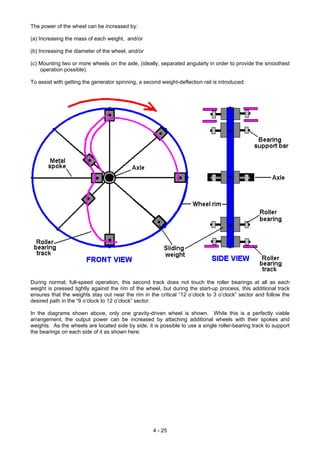 The power of the wheel can be increased by:
(a) Increasing the mass of each weight, and/or
(b) Increasing the diameter of the wheel, and/or
(c) Mounting two or more wheels on the axle, (ideally, separated angularly in order to provide the smoothest
operation possible).
To assist with getting the generator spinning, a second weight-deflection rail is introduced:
During normal, full-speed operation, this second track does not touch the roller bearings at all as each
weight is pressed tightly against the rim of the wheel, but during the start-up process, this additional track
ensures that the weights stay out near the rim in the critical “12 o’clock to 3 o’clock” sector and follow the
desired path in the “9 o’clock to 12 o’clock” sector.
In the diagrams shown above, only one gravity-driven wheel is shown. While this is a perfectly viable
arrangement, the output power can be increased by attaching additional wheels with their spokes and
weights. As the wheels are located side by side, it is possible to use a single roller-bearing track to support
the bearings on each side of it as shown here:
4 - 25
 