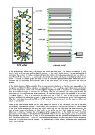 In the arrangement shown here, the weights are shown as steel bars. The design is scaleable in both
height, width and the mass and number of weights. In the rough sketch above, the practical details of
controlling the position of the bars and co-ordinating the rotation of the two support shafts are not shown in
order to clarify the movement. In practice, the two shafts are linked with a pair of toothed sprockets and a
chain. Two sets of vertical guides are also needed to control the position of the bars when they are in-
between the four sprockets which connect them to the drive shafts, and as they go around the sprocket
wheels.
In the sketch, there are 79 bar weights. This arrangement controls these so that there are always 21 on the
rising side and 56 on the falling side (two being dead-centre). The resulting weight imbalance is substantial.
If we take the situation where each of the linking bars weighs one tenth as much as one of the bar weights,
then if we call the weight of one link “W”, the rising side has 252 of these “W” units trying to turn the
sprockets in a clockwise direction while 588 of the “W” units are trying to turn the sprockets in an counter-
clockwise direction. This is a continuous imbalance of 336 of the “W” units in the counter-clockwise
direction, and that is a substantial amount. If an arrangement can be implemented where the links open up
fully, then the imbalance would be 558 of the “W” units (a 66% improvement) and the level arm difference
would be substantial.
There is one other feature, which has not been taken into account in this calculation, and that is the lever
arm at which these weights operate. On the falling side, the centre of the weights is further out from the axis
of the drive shafts because the link arms are nearly horizontal. On the rising side, the links are spread out
over a lesser horizontal distance, so their centre is not as far out from their supporting sprocket. This
difference in distance, increases the turning power of the output shafts. In the sketch above, an electrical
generator is shown attached directly to one output shaft. That is to make the diagram easier to understand,
as in practice, the generator link is likely to be a geared one so that the generator shaft spins much faster
than the output shaft rotates. This is not certain as Murilo envisages that this device will operate so rapidly
that some form of braking may be needed. The generator will provide braking, especially when supplying a
heavy electrical load.
4 - 29
 