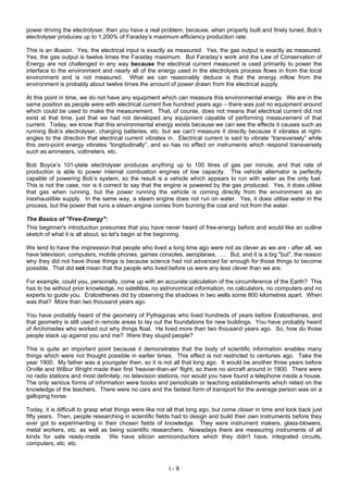 I - 9
power driving the electrolyser, then you have a real problem, because, when properly built and finely tuned, Bob’s
electrolyser produces up to 1,200% of Faraday’s maximum efficiency production rate.
This is an illusion. Yes, the electrical input is exactly as measured. Yes, the gas output is exactly as measured.
Yes, the gas output is twelve times the Faraday maximum. But Faraday’s work and the Law of Conservation of
Energy are not challenged in any way because the electrical current measured is used primarily to power the
interface to the environment and nearly all of the energy used in the electrolysis process flows in from the local
environment and is not measured. What we can reasonably deduce is that the energy inflow from the
environment is probably about twelve times the amount of power drawn from the electrical supply.
At this point in time, we do not have any equipment which can measure this environmental energy. We are in the
same position as people were with electrical current five hundred years ago – there was just no equipment around
which could be used to make the measurement. That, of course, does not means that electrical current did not
exist at that time, just that we had not developed any equipment capable of performing measurement of that
current. Today, we know that this environmental energy exists because we can see the effects it causes such as
running Bob’s electrolyser, charging batteries, etc. but we can’t measure it directly because it vibrates at right-
angles to the direction that electrical current vibrates in. Electrical current is said to vibrate “transversely” while
this zero-point energy vibrates “longitudinally”, and so has no effect on instruments which respond transversely
such as ammeters, voltmeters, etc.
Bob Boyce’s 101-plate electrolyser produces anything up to 100 litres of gas per minute, and that rate of
production is able to power internal combustion engines of low capacity. The vehicle alternator is perfectly
capable of powering Bob’s system, so the result is a vehicle which appears to run with water as the only fuel.
This is not the case, nor is it correct to say that the engine is powered by the gas produced. Yes, it does utilise
that gas when running, but the power running the vehicle is coming directly from the environment as an
inexhaustible supply. In the same way, a steam engine does not run on water. Yes, it does utilise water in the
process, but the power that runs a steam engine comes from burning the coal and not from the water.
The Basics of "Free-Energy":
This beginner's introduction presumes that you have never heard of free-energy before and would like an outline
sketch of what it is all about, so let's begin at the beginning.
We tend to have the impression that people who lived a long time ago were not as clever as we are - after all, we
have television, computers, mobile phones, games consoles, aeroplanes, …. But, and it is a big "but", the reason
why they did not have those things is because science had not advanced far enough for those things to become
possible. That did not mean that the people who lived before us were any less clever than we are.
For example, could you, personally, come up with an accurate calculation of the circumference of the Earth? This
has to be without prior knowledge, no satellites, no astronomical information, no calculators, no computers and no
experts to guide you. Eratosthenes did by observing the shadows in two wells some 800 kilometres apart. When
was that? More than two thousand years ago.
You have probably heard of the geometry of Pythagoras who lived hundreds of years before Eratosthenes, and
that geometry is still used in remote areas to lay out the foundations for new buildings. You have probably heard
of Archimedes who worked out why things float. He lived more than two thousand years ago. So, how do those
people stack up against you and me? Were they stupid people?
This is quite an important point because it demonstrates that the body of scientific information enables many
things which were not thought possible in earlier times. This effect is not restricted to centuries ago. Take the
year 1900. My father was a youngster then, so it is not all that long ago. It would be another three years before
Orville and Wilbur Wright made their first 'heavier-than-air' flight, so there no aircraft around in 1900. There were
no radio stations and most definitely, no television stations, nor would you have found a telephone inside a house.
The only serious forms of information were books and periodicals or teaching establishments which relied on the
knowledge of the teachers. There were no cars and the fastest form of transport for the average person was on a
galloping horse.
Today, it is difficult to grasp what things were like not all that long ago, but come closer in time and look back just
fifty years. Then, people researching in scientific fields had to design and build their own instruments before they
ever got to experimenting in their chosen fields of knowledge. They were instrument makers, glass-blowers,
metal workers, etc. as well as being scientific researchers. Nowadays there are measuring instruments of all
kinds for sale ready-made. We have silicon semiconductors which they didn't have, integrated circuits,
computers, etc. etc.
 