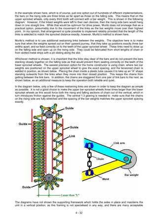 In the example shown here, which is of course, just one option out of hundreds of different implementations,
the bars on the rising side are three times as far apart as those on the falling side. This means that on the
upper sprocket wheels, only every third tooth will connect with a bar weight. This is shown in the following
diagram. However, if the linked weights were left to their own devices, then the rising side bars would hang
down in one straight line. While that would be optimum for drive power, Murilo does not envisage that as a
practical option, presumably due to the movement of the links as the bar weights move over their highest
point. In my opinion, that arrangement is quite possible to implement reliably provided that the length of the
links is selected to match the sprocket distance exactly, however, Murilo’s method is shown here.
Murilo’s method is to use additional restraining links between the weights. The objective here is to make
sure that when the weights spread out on their upward journey, that they take up positions exactly three bar
widths apart, and so feed correctly on to the teeth of the upper sprocket wheel. These links need to close up
on the falling side and open up on the rising side. They could be fabricated from short lengths of chain or
from slotted metal strips with a pin sliding along the slot.
Whichever method is chosen, it is important that the links stay clear of the bars and do not prevent the bars
stacking closely together on the falling side as that would prevent them seating correctly on the teeth of the
lower sprocket wheels. The easiest precision option for the home constructor is using chain, where two bar
weights are positioned on the upper sprocket wheel to give the exact spacing, and the tensioned chain is
welded in position, as shown below. Placing the chain inside a plastic tube causes it to take up an “A” shape
standing outwards from the links when they move into their closed position. This keeps the chains from
getting between the link bars. In addition, the chains are staggered from one pair of link bars to the next, as
shown below, as an additional measure to keep the operation both reliable and quiet..
In the diagram below, only a few of these restraining links are shown in order to keep the diagram as simple
as possible. It is not a good choice to make the upper bar sprocket wheels three times larger than the lower
sprocket wheels as this would force both the rising and falling sections of chain out of the vertical, which in
turn introduces friction against the guides. The central 1:3 gearing is needed to make sure that the chains
on the rising side are fully stretched and the spacing of the bar weights matches the upper sprocket spacing
exactly.
The diagrams have not shown the supporting framework which holds the axles in place and maintains the
unit in a vertical position, as this framing is not specialised in any way, and there are many acceptable
4 - 32
 