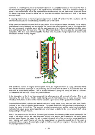 variations. A sensible precaution is to enclose the device in an upright box cabinet to make sure that there is
no chance of anything getting caught in the rapidly moving mechanism. This is an impressive design of
Murilo’s, who recommends that in the implementation shown above, that the links shown in blue are made
5% longer than those shown in yellow, as this improves the weight distribution and drive of the lower
sprocket wheel..
A washing machine has a maximum power requirement of 2.25 kW and in the UK a suitable 3.5 kW
alternator costs £225 and needs to be spun at 3,000 rpm for full output.
While the above description covers Murilo’s main design, it is possible to advance the design further, raising
its efficiency in the process as well as reducing the construction effort needed to build it. For this version,
the main components remain the same, with the upper axle geared to the lower axle as before and the upper
axle rotating faster than the lower one. The main difference is that on the rising side, the chain opens up
completely. This does away with the need for the chain links, moves the rising weights much closer in and
reduces the number of rising weights:
With a reduced number of weights in the diagram above, the weight imbalance is a very substantial 40:11
ratio with the massive advantage of a substantially reduced lever arm “d” which is much smaller than the
lever arm “x” of the falling weights. This is a major imbalance, giving 40x pulling the axle in a counter-
clockwise direction and only 11d opposing that movement.
In the description so far, it has been assumed that all components will be made of metal. This is not
necessarily the best choice. Firstly, metal moving against metal does make a noise, so guides made
robustly of thick plastic or other similar material would be a good choice for the guides for the weights.
The weights themselves could equally well be made from strong plastic piping filled with sand, lead pellets,
concrete or any other convenient heavy material. The pipes would then have strong end caps capable of
holding the pivots for the links. The sprocket wheels themselves could well be made from thick plastic
material which would give a quieter operation and which could be bolted to the power take-off shaft with a
bolt placed right through the axle.
Most of the dimensions are not critical. Increasing the diameter of the lower sprocket wheel will increase the
power of the output axle but will lower its speed. Adding more weights will increase both the output power
and to a lesser degree, the speed, but will increase the overall size of the unit and its overall weight and
cost. Making each weight heavier will raise the output power, or reduce the overall size if the weight is
contained in fewer weights. Increasing the length of the links means fewer weights on the rising side but will
require larger sprocket wheels.
4 - 33
 