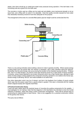 plastic, then there should be no metal-upon-metal noise produced during operation, if the bolt holes in the
connecting rods are a good fit for the bolts used.
The concrete or mortar used as a filling can be made wet and pliable, since mechanical strength is not an
issue here, and a filling with no voids in it is desirable. Even low quality concrete (caused by more water
than absolutely necessary) would be more than adequate for this purpose.
The arrangement at the ends of a concrete-filled plastic pipe bar weight could be constructed like this:
There is a very strong inclination when building a device to make it operate smoothly. Where excess energy
is being drawn from the gravity field, the reverse is necessary, with a jerky operation being the optimum.
Remember that the extra energy only occurs during the duration of the impulses causing the jerks. It follows
then, that in an ideal situation, any device of this type should be driven by a rapid series of strong impulses.
In practice, using a heavy flywheel or any similar component which has a high inertial mass, although a rapid
series of sharp pulses is being applied to the component and jerky operation is not visible to the human eye,
excess energy is still being “led-out” and made available to do useful work.
One other observation which may be of interest, and that it the feedback from builders of gravity wheels
which says that the power output from a gravity wheel is greater if the axle is horizontal and the rotating
wheel is aligned exactly with magnetic East-West.
A Practical Construction Query
I have just been asked about the practical issues of mounting the guiding components for the weights. I
must apologise for not making it clear that the diagrams in this description are intended to show the overall
methods of operation, rather than being a direct construction arrangement. There will be several ways of
constructing an implementation of each device. Here is one suggestion for a practical construction method
for the gravity chain device.
The query was as follows:
4 - 35
 