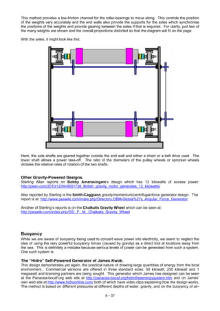 This method provides a low-friction channel for the roller-bearings to move along. This controls the position
of the weights very accurately and the end walls also provide the supports for the axles which synchronise
the positions of the weights and provide gearing between the axles if that is required. For clarity, just two of
the many weights are shown and the overall proportions distorted so that the diagram will fit on the page.
With the axles, it might look like this:
Here, the axle shafts are geared together outside the end wall and either a chain or a belt drive used. The
lower shaft allows a power take-off. The ratio of the diameters of the pulley wheels or sprocket wheels
dictates the relative rates of rotation of the two shafts.
Other Gravity-Powered Designs.
Sterling Allan reports on Bobby Amarasingam’s design which has 12 kilowatts of excess power:
http://pesn.com/2010/12/04/9501738_British_gravity_motor_generates_12_kilowatts/
Also reported by Sterling is the Smith-Caggiano gravity/momentum/centrifugal-force generator design. The
report is at: http://www.peswiki.com/index.php/Directory:OBM-Global%27s_Angular_Force_Generator
Another of Sterling’s reports is on the Chalkalis Gravity Wheel which can be seen at:
http://peswiki.com/index.php/OS:_F._M._Chalkalis_Gravity_Wheel
Buoyancy
While we are aware of buoyancy being used to convert wave power into electricity, we seem to neglect the
idea of using the very powerful buoyancy forces (caused by gravity) as a direct tool at locations away from
the sea. This is definitely a mistake because serious levels of power can be generated from such a system.
One such system is:
The “Hidro” Self-Powered Generator of James Kwok.
This design demonstrates yet again, the practical nature of drawing large quantities of energy from the local
environment. Commercial versions are offered in three standard sizes: 50 kilowatt, 250 kilowatt and 1
megawatt and licensing partners are being sought. This generator which James has designed can be seen
at the Panacea-bocaf.org web site at http://panacea-bocaf.org/hidrofreeenergysystem.htm and on James’
own web site at http://www.hidroonline.com/ both of which have video clips explaining how the design works.
The method is based on different pressures at different depths of water, gravity, and on the buoyancy of air-
4 - 37
 
