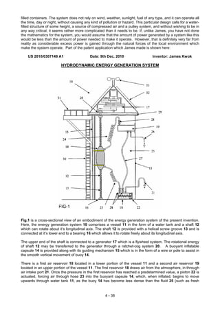 filled containers. The system does not rely on wind, weather, sunlight, fuel of any type, and it can operate all
the time, day or night, without causing any kind of pollution or hazard. This particular design calls for a water-
filled structure of some height, a source of compressed air and a pulley system, and without wishing to be in
any way critical, it seems rather more complicated than it needs to be. If, unlike James, you have not done
the mathematics for the system, you would assume that the amount of power generated by a system like this
would be less than the amount of power needed to make it operate. However, that is definitely very far from
reality as considerable excess power is gained through the natural forces of the local environment which
make the system operate. Part of the patent application which James made is shown here:
US 2010/0307149 A1 Date: 9th Dec. 2010 Inventor: James Kwok
HYDRODYNAMIC ENERGY GENERATION SYSTEM
Fig.1 is a cross-sectional view of an embodiment of the energy generation system of the present invention.
Here, the energy generation system 10 comprises a vessel 11 in the form of a water tank and a shaft 12
which can rotate about it’s longitudinal axis. The shaft 12 is provided with a helical screw groove 13 and is
connected at it’s lower end to a bearing 16 which allows it to rotate freely about its longitudinal axis.
The upper end of the shaft is connected to a generator 17 which is a flywheel system. The rotational energy
of shaft 12 may be transferred to the generator through a ratchet-cog system 20. A buoyant inflatable
capsule 14 is provided along with its guiding mechanism 15 which is in the form of a wire or pole to assist in
the smooth vertical movement of buoy 14.
There is a first air reservoir 18 located in a lower portion of the vessel 11 and a second air reservoir 19
located in an upper portion of the vessel 11. The first reservoir 18 draws air from the atmosphere, in through
air intake port 21. Once the pressure in the first reservoir has reached a predetermined value, a piston 22 is
actuated, forcing air through hose 23 into the buoyant capsule 14, which, when inflated, begins to move
upwards through water tank 11, as the buoy 14 has become less dense than the fluid 25 (such as fresh
4 - 38
 