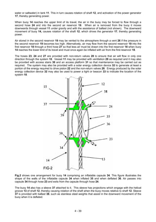 water or saltwater) in tank 11. This in turn causes rotation of shaft 12, and activation of the power generator
17, thereby generating power.
When buoy 14 reaches the upper limit of its travel, the air in the buoy may be forced to flow through a
second hose 24 and into the second air reservoir 19. When air is removed from the buoy it moves
downwards through vessel 11 under gravity and with the assistance of ballast (not shown). The downward
movement of buoy 14, causes rotation of the shaft 12, which drives the generator 17, thereby generating
power.
Air stored in the second reservoir 19 may be vented to the atmosphere through a vent 26 if the pressure in
the second reservoir 19 becomes too high. Alternatively, air may flow from the second reservoir 19 into the
first reservoir 18 through a third hose 27 so that less air must be drawn into the first reservoir 18 when buoy
14 reaches the lower limit of its travel and must once again be inflated with air from the first reservoir 18.
The hoses 23, 24 and 27 are provided with non-return valves 28 to ensure that air will flow in only one
direction through the system 10. Vessel 11 may be provided with ventilation 29 as required and it may also
be provided with access stairs 30 and an access platform 31 so that maintenance may be carried out as
required. The system may also be provided with a solar energy collection device 32 to generate at least a
portion of the energy required to drive piston 22 and the non-return valves 28. Energy produced by the solar
energy collection device 32 may also be used to power a light or beacon 33 to indicate the location of the
system 10.
Fig.2 shows one arrangement for buoy 14 comprising an inflatable capsule 34. This figure illustrates the
shape of the walls of the inflatable capsule 34 when inflated 35 and when deflated 36. Air passes into
capsule 34 through hose 23 and exits from the capsule through hose 24.
The buoy 14 also has a sleeve 37 attached to it. This sleeve has projections which engage with the helical
groove 13 of shaft 12, thereby causing rotation of the shaft when the buoy moves relative to shaft 12. Sleeve
37 is provided with ballast 38, such as stainless steel weights that assist in the downward movement of the
buoy when it is deflated.
4 - 39
 