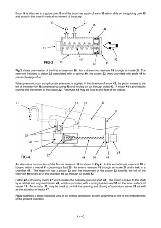 Buoy 14 is attached to a guide pole 15 and the buoy has a pair of arms 39 which slide on the guiding pole 15
and assist in the smooth vertical movement of the buoy.
Fig.3 shows one version of the first air reservoir 18. Air is drawn into reservoir 18 through air intake 21. The
reservoir includes a piston 22 associated with a spring 40, the piston 22 being provided with seals 41 to
prevent leakage of air.
When pressure, such as hydrostatic pressure, is applied in the direction of arrow 42, the piston moves to the
left of the reservoir 18 compressing spring 40 and forcing air out through outlet 43. A motor 44 is provided to
reverse the movement of the piston 22. Reservoir 18 may be fixed to the floor of the vessel.
An alternative construction of the first air reservoir 18 is shown in Fig.4. In this embodiment, reservoir 18 is
housed within a vessel 11 containing a fluid 25. Air enters reservoir 18 through air intake 21 and is held in a
chamber 46. The reservoir has a piston 22 and the movement of the piston 22 towards the left of the
reservoir 18 forces air in the chamber 46 out through air outlet 43.
Piston 22 is driven by motor 47 which rotates the helically-grooved shaft 48. The motor is linked to the shaft
by a ratchet and cog mechanism 49, which is provided with a spring loaded seal 50 on the inner surface of
vessel 11. An actuator 51, may be used to control the opening and closing of non-return valves 28 as well
as the actuation of motor 47.
Fig.5 illustrates a cross-sectional view of an energy generation system according to one of the embodiments
of the present invention:
4 - 40
 