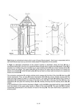 Fig.5 shows an embodiment where which a pair of buoys 14 are present. Each buoy is associated with its
own shaft 12 and may move up and down inside vessel 11 independent of one another.
In Fig.6, an alternative embodiment of the present invention is illustrated, where the buoy 60 has a
connecting method 61 in the form of a cylindrical sleeve through which a guide chain 62 passes. Chain 62 is
provided in an endless loop and is located on an upper tracking device 63 and a lower tracking device 64,
both of which are pulleys. The upper pulley 63 may be fixed to an upper wall (not shown) of a vessel (not
shown) via a bracket 65, while the lower pulley 64 may be fixed to a lower wall (not shown) of a vessel (not
shown) via a bracket 66.
The connection mechanism 61 contains ratchets which engage with the links of the chain 62 when buoy 60
moves downwards. Thus, as buoy 60 moves downwards, chain 62 also moves, thereby causing both the
upper and lower pulleys to rotate in a clockwise direction. The upper and lower 64 pulleys have a series of
indentations 67 corresponding to the shape of the links of the chain 62. In this way, the chain 62 sits in the
indentations 67 and grips the tracking device (63, 64), thereby ensuring that the tracking device (63, 64)
rotates.
In the embodiment of the invention illustrated in Fig.6, a work shaft 68 is associated with the upper pulley 63
such that rotation of the upper pulley results in rotation of the work shaft 68. The work shaft 68 is located
substantially perpendicular to the direction of travel of the buoy 60. The work shaft drives a generator to
produce power.
4 - 41
 