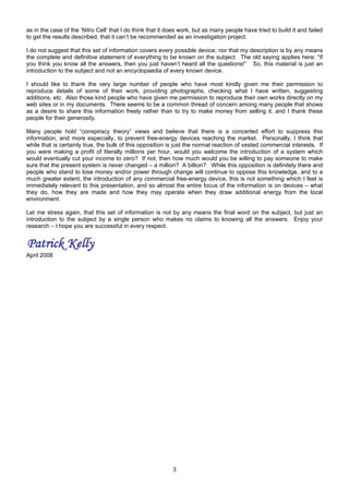 as in the case of the ‘Nitro Cell’ that I do think that it does work, but as many people have tried to build it and failed
to get the results described, that it can’t be recommended as an investigation project.
I do not suggest that this set of information covers every possible device, nor that my description is by any means
the complete and definitive statement of everything to be known on the subject. The old saying applies here: “If
you think you know all the answers, then you just haven’t heard all the questions!” So, this material is just an
introduction to the subject and not an encyclopaedia of every known device.
I should like to thank the very large number of people who have most kindly given me their permission to
reproduce details of some of their work, providing photographs, checking what I have written, suggesting
additions, etc. Also those kind people who have given me permission to reproduce their own works directly on my
web sites or in my documents. There seems to be a common thread of concern among many people that shows
as a desire to share this information freely rather than to try to make money from selling it, and I thank these
people for their generosity.
Many people hold “conspiracy theory” views and believe that there is a concerted effort to suppress this
information, and more especially, to prevent free-energy devices reaching the market. Personally, I think that
while that is certainly true, the bulk of this opposition is just the normal reaction of vested commercial interests. If
you were making a profit of literally millions per hour, would you welcome the introduction of a system which
would eventually cut your income to zero? If not, then how much would you be willing to pay someone to make
sure that the present system is never changed – a million? A billion? While this opposition is definitely there and
people who stand to lose money and/or power through change will continue to oppose this knowledge, and to a
much greater extent, the introduction of any commercial free-energy device, this is not something which I feel is
immediately relevant to this presentation, and so almost the entire focus of the information is on devices – what
they do, how they are made and how they may operate when they draw additional energy from the local
environment.
Let me stress again, that this set of information is not by any means the final word on the subject, but just an
introduction to the subject by a single person who makes no claims to knowing all the answers. Enjoy your
research – I hope you are successful in every respect.
April 2008
3
 