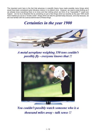 The important point here is the fact that advances in scientific theory have made possible many things which
would have been considered quite ridiculous notions in my father's time. However, we need to stop thinking as if
we already know everything there is to know and that nothing which we think of as "impossible !!" could ever
happen. Let me try to illustrate this by remarking on just a few things which as recently as the year 1900 would
have marked you out as a "lunatic crank", things which we take for granted today because, and only because, we
are now familiar with the science behind each of these things.
Certainties in the year 1900
A metal aeroplane weighing 350 tons couldn't
possibly fly - everyone knows that !!
You couldn't possibly watch someone who is a
thousand miles away - talk sense !!
I - 10
 