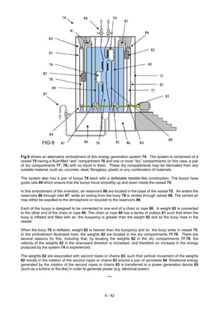 Fig.9 shows an alternative embodiment of this energy generation system 74. The system is comprised of a
vessel 75 having a fluid-filled “wet” compartment 76 and one or more “dry” compartments (in this case, a pair
of dry compartments 77, 78) with no liquid in them. These dry compartments may be fabricated from any
suitable material, such as, concrete, steel, fibreglass, plastic or any combination of materials.
The system also has a pair of buoys 79 each with a deflatable bladder-like construction. The buoys have
guide rails 89 which ensure that the buoys move smoothly up and down inside the vessel 75.
In this embodiment of the invention, air reservoirs 86 are located in the base of the vessel 75. Air enters the
reservoirs 86 through inlet 87, while air exiting from the buoy 79 is vented through valves 88. The vented air
may either be expelled to the atmosphere or recycled to the reservoirs 86.
Each of the buoys is designed to be connected to one end of a chain or rope 80. A weight 82 is connected
to the other end of the chain or rope 80. The chain or rope 80 has a series of pulleys 81 such that when the
buoy is inflated and filled with air, the buoyancy is greater than the weight 82 and so the buoy rises in the
vessel.
When the buoy 79 is deflated, weight 82 is heavier than the buoyancy and so the buoy sinks in vessel 75.
In the embodiment illustrated here, the weights 82 are located in the dry compartments 77,78. There are
several reasons for this, including that, by locating the weights 82 in the dry compartments 77,78, the
velocity of the weights 82 in the downward direction is increased, and therefore an increase in the energy
produced by the system 74 is experienced.
The weights 82 are associated with second ropes or chains 83, such that vertical movement of the weights
82 results in the rotation of the second ropes or chains 83 around a pair of sprockets 84. Rotational energy
generated by the rotation of the second ropes or chains 83 is transferred to a power generation device 85
(such as a turbine or the like) in order to generate power (e.g. electrical power)
***
4 - 42
 