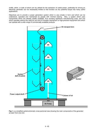 shafts, either, or both of which can be utilised for the extraction of useful power, preferably for driving an
electricity generator but not necessarily limited to that function as any powerful torque has many useful
applications.
Objectives are to provide a power generation system which is very simple in form and which can be
understood, operated and maintained by people with minimal training. Also, a system which uses
components which are already readily available, thus avoiding significant manufacturing costs, and one
which operates without the need for any kind of complex mechanism or high-precision equipment and which
can operate with a wide range of commercially available products.
Fig.1, is a simplified partial schematic cross-sectional view showing the main components of the generator
as seen from one end.
4 - 45
 