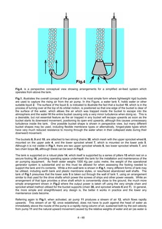 Fig.4, is a perspective conceptual view showing arrangements for a simplified air-feed system which
operates from above the tank.
Fig.1, illustrates the overall concept of the generator in its most simple form where lightweight rigid buckets
are used to capture the rising air from the air pump. In this Figure, a water tank 1, holds water or other
suitable liquid 2. The surface of the liquid 3, is indicated to illustrate the fact that a bucket 10, which is in the
process of turning over at the top of its orbital motion, is positioned so that one edge of the bucket is clear of
the surface of the water, which allows the air which was trapped inside the bucket to escape into the
atmosphere and the water fill the entire bucket causing only a very minor turbulence when doing so. This is
a desirable, but not essential feature as the air trapped in any bucket will escape upwards as soon as the
bucket starts its downward movement, positioning its open end upwards, although this causes unnecessary
turbulence inside the tank. One possible bucket shape is shown in perspective view, but many different
bucket shapes may be used, including flexible membrane types or alternatively, hinged-plate types which
have very much reduced resistance to moving through the water when in their collapsed state during their
downward movement.
The buckets 8, 9 and 10, are attached to two strong chains 30, which mesh with the upper sprocket wheel 6,
mounted on the upper axle 4, and the lower sprocket wheel 7, which is mounted on the lower axle 5.
Although it is not visible in Fig.1, there are two upper sprocket wheels 6, two lower sprocket wheels 7, and
two chain loops 30, although these can be seen in Fig.2.
The tank is supported on a robust plate 14, which itself is supported by a series of pillars 15 which rest on a
secure footing 16, providing operating space underneath the tank for the installation and maintenance of the
air pumping equipment. As fresh water weighs 1000 Kg per cubic metre, the weight of the operational
generator system is substantial and so this must be allowed for when assessing the footing needed to
support the tank and it’s contents. While a thin-wall tank is shown in Fig.1, many different forms of tank may
be utilised, including earth bank and plastic membrane styles, or resurfaced abandoned well shafts. The
tank of Fig.1 presumes that the lower axle 5 is taken out through the wall of tank 1, using an arrangement
similar to that used for the drive shafts which power the screws of ships and other power vessels. While an
arrangement of that type provides a drive shaft which is conveniently close to the ground, the much more
simple arrangement shown in Fig.2 where the output power is taken off using the very simple chain and
sprocket wheel method utilised for the bucket supports (chain 30, and sprocket wheels 6 and 7). In general,
the more simple and straightforward any design is, the better it works in practice and the lower any
maintenance costs become.
Referring again to Fig.1, when activated, air pump 11 produces a stream of air 12, which flows rapidly
upwards. This stream of air 12, once established, does not have to push against the head of water as
immediately above the nozzle of the pump is a rapidly rising column of air, sustained both by the exit velocity
from pump 11 and the natural upward movement caused by the relative weights of water and air (as water is
4 - 48
 