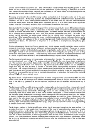 several hundred times heavier than air). This column of air would normally flow straight upwards in calm
water, but should it be found that turbulence in the water tends to push the rising air away from its vertical
path, baffles can be placed around the pump and positioned so that the air stream is forced to stay within the
same section of water taken up by the rising buckets.
The rising air enters the lowest of the rising buckets and collects in it, forcing the water out of the open
bottom of the bucket. If the rising bucket is not completely filled with air before the next bucket moves
between it and the air pump, the trapped air will expand as the bucket rises and the water pressure reduces
due to the lesser depth. Any one bucket with a substantial amount of air in it will create a very significant
upward force due to buoyancy, air being about one thousand times lighter than water.
Each bucket on the rising side adds to that upward force and consequently, the chains 30 need considerable
strength. The weight of the buckets on each side of the chain match and so the main advantage of light
buckets is to lower the inertial mass of the moving parts. Movement through the water is relatively slow but
this is offset by gearing between the output drive shaft and the generator’s input shaft. The power of the
system can be increased by adding more buckets in the vertical chain, increasing the water depth
accordingly. Other ways of increasing the power include increasing the volume inside each bucket and/or
increasing the flow rate produced by the air pump or pumps used. Another simple method is shown in Fig.3
and discussed below. An alternative to air pumps is to use tanks of a compressed, non-polluting gas,
possibly air.
The buckets shown in the various Figures are rigid, very simple shapes, possibly made by a plastic moulding
process in order to be cheap, strong, lightweight and permanently water-resistant. There are, of course,
many possible variations on this including using rigid hinged plates sealed with a strong flexible membrane,
allowing the buckets to fold and become streamlined on their downward path, and opening as soon as they
turn to start their upward movement. There are many mechanisms which can provide this movement, but it
is a matter of opinion as to whether or not the extreme simplicity of rigid buckets is worth sacrificing
Fig.2 shows a schematic layout of the generator when seen from the side. The same numbers apply to the
components already seen in Fig.1. The arrangement seen in Fig.2 is the most simple, basic, single bucket
set. The near-side rising buckets 8 obscure the view of the far-side falling buckets 9 and only the lowest part
of the falling buckets 9 can be seen in this view. Fig.1 shows buckets which are some two and a half times
longer than they are wide, but this, of course, is just one option among literally thousands of possible
proportions. The size and shape of buckets is related to the performance and number of air pumps being
used for any one set of buckets and that choice depends on what is available locally at a reasonable price.
It would not be unusual for two or three air pumps to be used side by side along the length of the bucket 8
although Fig.2 only shows a single pump.
Fig.2 also shows a simple method for power take off where a large diameter sprocket wheel 16 is mounted
on the upper axle 4, and driving a much smaller diameter sprocket wheel 18 which is mounted on the drive
shaft of the electricity generator 19 which is mounted on plate 20 which is attached securely to the top of
tank 1.
Fig.3 shows one of the possible arrangements for increasing the system power without increasing the depth
of water used. Here, the axles 4 and 5 extend far enough to allow another set of buckets to drive them,
increasing the torque very substantially. While Fig.3 shows one extra set of buckets, there is, of course, no
reason why there should not be three or more sets of buckets side by side. It should be noted however, that
the partitions shown between the bucket sets are not there just to reduce the water swirling but are needed
to support the bearings which are essential for the extended axles, since without those, the diameter of the
bars used for the axles would have to increase very markedly to avoid unwanted flexing along their length.
While the second set of buckets has been shown aligned exactly with the first set, there is an advantage in
offsetting them relative to each other so that the output torque is more even with buckets emptying and filling
at different points in the bucket cycle.
Fig.4. shows a method for further simplification, where the air is pumped from above the water surface. It is
a matter of concern to most people, that the pressure of the head of water above the air pump is a major
obstacle to overcome and will be a continuous opposing force during operation of the generator. If air is
being injected from underneath the tank, then initially, that pressure head has to be overcome. However,
once the air flow is established, a vertical cigar-shaped area of water vortex is established by the rising air
stream. This three-dimensional annular vortex negates the water head in the small area immediately above
the air nozzle, and almost sucks the air out of the pump, after the initial introduction of the air has been
accomplished.
4 - 49
 