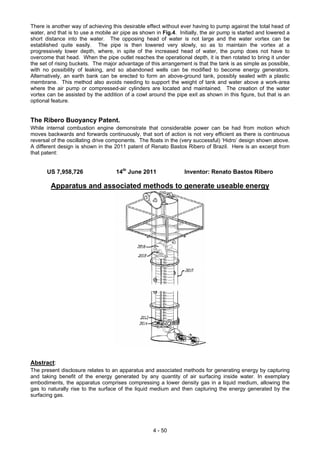 There is another way of achieving this desirable effect without ever having to pump against the total head of
water, and that is to use a mobile air pipe as shown in Fig.4. Initially, the air pump is started and lowered a
short distance into the water. The opposing head of water is not large and the water vortex can be
established quite easily. The pipe is then lowered very slowly, so as to maintain the vortex at a
progressively lower depth, where, in spite of the increased head of water, the pump does not have to
overcome that head. When the pipe outlet reaches the operational depth, it is then rotated to bring it under
the set of rising buckets. The major advantage of this arrangement is that the tank is as simple as possible,
with no possibility of leaking, and so abandoned wells can be modified to become energy generators.
Alternatively, an earth bank can be erected to form an above-ground tank, possibly sealed with a plastic
membrane. This method also avoids needing to support the weight of tank and water above a work-area
where the air pump or compressed-air cylinders are located and maintained. The creation of the water
vortex can be assisted by the addition of a cowl around the pipe exit as shown in this figure, but that is an
optional feature.
The Ribero Buoyancy Patent.
While internal combustion engine demonstrate that considerable power can be had from motion which
moves backwards and forwards continuously, that sort of action is not very efficient as there is continuous
reversal of the oscillating drive components. The floats in the (very successful) ‘Hidro’ design shown above.
A different design is shown in the 2011 patent of Renato Bastos Ribero of Brazil. Here is an excerpt from
that patent:
US 7,958,726 14th
June 2011 Inventor: Renato Bastos Ribero
Apparatus and associated methods to generate useable energy
Abstract:
The present disclosure relates to an apparatus and associated methods for generating energy by capturing
and taking benefit of the energy generated by any quantity of air surfacing inside water. In exemplary
embodiments, the apparatus comprises compressing a lower density gas in a liquid medium, allowing the
gas to naturally rise to the surface of the liquid medium and then capturing the energy generated by the
surfacing gas.
4 - 50
 