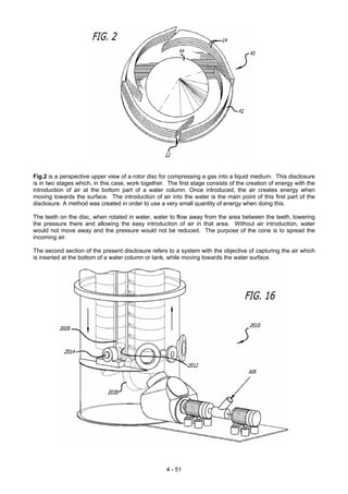 Fig.2 is a perspective upper view of a rotor disc for compressing a gas into a liquid medium. This disclosure
is in two stages which, in this case, work together. The first stage consists of the creation of energy with the
introduction of air at the bottom part of a water column. Once introduced, the air creates energy when
moving towards the surface. The introduction of air into the water is the main point of this first part of the
disclosure. A method was created in order to use a very small quantity of energy when doing this.
The teeth on the disc, when rotated in water, water to flow away from the area between the teeth, lowering
the pressure there and allowing the easy introduction of air in that area. Without air introduction, water
would not move away and the pressure would not be reduced. The purpose of the cone is to spread the
incoming air.
The second section of the present disclosure refers to a system with the objective of capturing the air which
is inserted at the bottom of a water column or tank, while moving towards the water surface.
4 - 51
 
