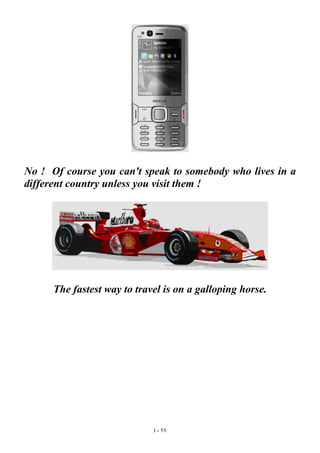 No ! Of course you can't speak to somebody who lives in a
different country unless you visit them !
The fastest way to travel is on a galloping horse.
I - 11
 