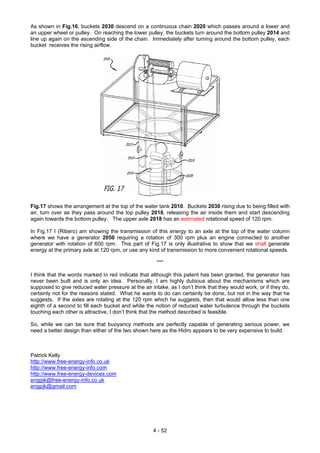 As shown in Fig.16, buckets 2030 descend on a continuous chain 2020 which passes around a lower and
an upper wheel or pulley. On reaching the lower pulley, the buckets turn around the bottom pulley 2014 and
line up again on the ascending side of the chain. Immediately after turning around the bottom pulley, each
bucket receives the rising airflow.
Fig.17 shows the arrangement at the top of the water tank 2010. Buckets 2030 rising due to being filled with
air, turn over as they pass around the top pulley 2018, releasing the air inside them and start descending
again towards the bottom pulley. The upper axle 2018 has an estimated rotational speed of 120 rpm.
In Fig.17 I (Ribero) am showing the transmission of this energy to an axle at the top of the water column
where we have a generator 2050 requiring a rotation of 300 rpm plus an engine connected to another
generator with rotation of 600 rpm. This part of Fig.17 is only illustrative to show that we shall generate
energy at the primary axle at 120 rpm, or use any kind of transmission to more convenient rotational speeds.
***
I think that the words marked in red indicate that although this patent has been granted, the generator has
never been built and is only an idea. Personally, I am highly dubious about the mechanisms which are
supposed to give reduced water pressure at the air intake, as I don’t think that they would work, or if they do,
certainly not for the reasons stated. What he wants to do can certainly be done, but not in the way that he
suggests. If the axles are rotating at the 120 rpm which he suggests, then that would allow less than one
eighth of a second to fill each bucket and while the notion of reduced water turbulence through the buckets
touching each other is attractive, I don’t think that the method described is feasible.
So, while we can be sure that buoyancy methods are perfectly capable of generating serious power, we
need a better design than either of the two shown here as the Hidro appears to be very expensive to build.
Patrick Kelly
http://www.free-energy-info.co.uk
http://www.free-energy-info.com
http://www.free-energy-devices.com
engpjk@free-energy-info.co.uk
engpjk@gmail.com
4 - 52
 