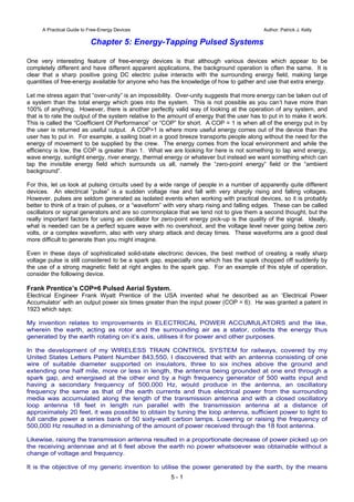 5 - 1
A Practical Guide to Free-Energy Devices Author: Patrick J. Kelly
Chapter 5: Energy-Tapping Pulsed Systems
One very interesting feature of free-energy devices is that although various devices which appear to be
completely different and have different apparent applications, the background operation is often the same. It is
clear that a sharp positive going DC electric pulse interacts with the surrounding energy field, making large
quantities of free-energy available for anyone who has the knowledge of how to gather and use that extra energy.
Let me stress again that “over-unity” is an impossibility. Over-unity suggests that more energy can be taken out of
a system than the total energy which goes into the system. This is not possible as you can’t have more than
100% of anything. However, there is another perfectly valid way of looking at the operation of any system, and
that is to rate the output of the system relative to the amount of energy that the user has to put in to make it work.
This is called the “Coefficient Of Performance” or “COP” for short. A COP = 1 is when all of the energy put in by
the user is returned as useful output. A COP>1 is where more useful energy comes out of the device than the
user has to put in. For example, a sailing boat in a good breeze transports people along without the need for the
energy of movement to be supplied by the crew. The energy comes from the local environment and while the
efficiency is low, the COP is greater than 1. What we are looking for here is not something to tap wind energy,
wave energy, sunlight energy, river energy, thermal energy or whatever but instead we want something which can
tap the invisible energy field which surrounds us all, namely the “zero-point energy” field or the “ambient
background”.
For this, let us look at pulsing circuits used by a wide range of people in a number of apparently quite different
devices. An electrical “pulse” is a sudden voltage rise and fall with very sharply rising and falling voltages.
However, pulses are seldom generated as isolated events when working with practical devices, so it is probably
better to think of a train of pulses, or a “waveform” with very sharp rising and falling edges. These can be called
oscillators or signal generators and are so commonplace that we tend not to give them a second thought, but the
really important factors for using an oscillator for zero-point energy pick-up is the quality of the signal. Ideally,
what is needed can be a perfect square wave with no overshoot, and the voltage level never going below zero
volts, or a complex waveform, also with very sharp attack and decay times. These waveforms are a good deal
more difficult to generate than you might imagine.
Even in these days of sophisticated solid-state electronic devices, the best method of creating a really sharp
voltage pulse is still considered to be a spark gap, especially one which has the spark chopped off suddenly by
the use of a strong magnetic field at right angles to the spark gap. For an example of this style of operation,
consider the following device.
Frank Prentice’s COP=6 Pulsed Aerial System.
Electrical Engineer Frank Wyatt Prentice of the USA invented what he described as an ‘Electrical Power
Accumulator’ with an output power six times greater than the input power (COP = 6). He was granted a patent in
1923 which says:
My invention relates to improvements in ELECTRICAL POWER ACCUMULATORS and the like,
wherein the earth, acting as rotor and the surrounding air as a stator, collects the energy thus
generated by the earth rotating on it’s axis, utilises it for power and other purposes.
In the development of my WIRELESS TRAIN CONTROL SYSTEM for railways, covered by my
United States Letters Patent Number 843,550, I discovered that with an antenna consisting of one
wire of suitable diameter supported on insulators, three to six inches above the ground and
extending one half mile, more or less in length, the antenna being grounded at one end through a
spark gap, and energised at the other end by a high frequency generator of 500 watts input and
having a secondary frequency of 500,000 Hz, would produce in the antenna, an oscillatory
frequency the same as that of the earth currents and thus electrical power from the surrounding
media was accumulated along the length of the transmission antenna and with a closed oscillatory
loop antenna 18 feet in length run parallel with the transmission antenna at a distance of
approximately 20 feet, it was possible to obtain by tuning the loop antenna, sufficient power to light to
full candle power a series bank of 50 sixty-watt carbon lamps. Lowering or raising the frequency of
500,000 Hz resulted in a diminishing of the amount of power received through the 18 foot antenna.
Likewise, raising the transmission antenna resulted in a proportionate decrease of power picked up on
the receiving antennae and at 6 feet above the earth no power whatsoever was obtainable without a
change of voltage and frequency.
It is the objective of my generic invention to utilise the power generated by the earth, by the means
 