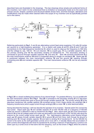 described here and illustrated in the drawings. The two drawings show simple and preferred forms of
this invention, but I wish it to be understood that no limitation is necessarily made as to the exact and
precise circuits, shapes, positions and structural details shown here, and that changes, alterations and
modifications may be made when desired within the scope of my invention and as specifically pointed
out in the claims.
Referring particularly to Fig.1, 1 and 2 are alternating current feed wires supplying 110 volts 60 cycles
per second to a high-frequency generator. 3 is a switch with poles 4 and 5, while 6 and 7 are the
connections to the high-frequency transformer 8, which is used to step-up the frequency to 500 kHz
and the voltage to, say, 100 kV. 9 is an inductor, 10 is a spark gap, 11 is a variable capacitor, 12 is
the primary winding and 13 the secondary winding of transformer 8. The secondary winding is
connected to ground through variable capacitor 16, and wire 17. Wire 14 connects transformer 8 to
the main transmission antenna 19 which is supported along it’s length on insulators 20. Spark gap 21
is positioned between the main transmission antenna 19 and the ground 24, passing through
connecting wire 22 and variable capacitor 23. The main transmission antenna 19, can be any desired
length.
In Fig.2, 25 is a closed oscillating loop antenna of any desired length. For greatest efficiency, it is run parallel with
the main transmission antenna 19 of Fig.1. Wire 26 is connected to the secondary winding 27 of a step-down
transformer which winding then goes to ground 31 through variable capacitor 29. The primary winding 32 of the
step-down transformer has variable capacitor 33 connected across it and it feeds directly into winding(s) 34 of
frequency transformer(s) which supply current through winding(s) 35 to a motor “M” or other electrical load(s).
5 - 2
Having described the drawings, I will now describe the operation of my invention. Operate switch 3 to connect the
input power. Adjust spark gap 10 and variable capacitor 11 so that 100,000 volts at a frequency of 500,000
cycles per second is delivered to step-up transformer 8 of Fig.1. Next, adjust spark gap 21 of the transmission
antenna 19 so that all (voltage) peaks and nodes are eliminated in the transmission of the 100,000 volts along the
antenna by the current surges across spark gap 21. The high-frequency alternating current flowing through
spark gap 21 passes through variable capacitor 23 to ground 24 and from there, back through the ground to
earthing point 18, through variable capacitor 16 and back to winding 13 of transformer 8. As the 500,000 Hz
current is the same as the earth-generated currents and in tune with it, it naturally follows that accumulation of
earth currents will amalgamate with those for transformer 8, providing a reservoir of high-frequency currents to be
drawn upon by a tuned circuit of that same 500 kHz frequency, such as that shown in Fig.2, where the antenna
 