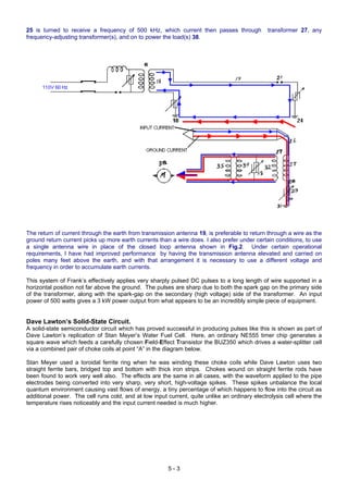 25 is turned to receive a frequency of 500 kHz, which current then passes through transformer 27, any
frequency-adjusting transformer(s), and on to power the load(s) 38.
The return of current through the earth from transmission antenna 19, is preferable to return through a wire as the
ground return current picks up more earth currents than a wire does. I also prefer under certain conditions, to use
a single antenna wire in place of the closed loop antenna shown in Fig.2. Under certain operational
requirements, I have had improved performance by having the transmission antenna elevated and carried on
poles many feet above the earth, and with that arrangement it is necessary to use a different voltage and
frequency in order to accumulate earth currents.
This system of Frank’s effectively applies very sharply pulsed DC pulses to a long length of wire supported in a
horizontal position not far above the ground. The pulses are sharp due to both the spark gap on the primary side
of the transformer, along with the spark-gap on the secondary (high voltage) side of the transformer. An input
power of 500 watts gives a 3 kW power output from what appears to be an incredibly simple piece of equipment.
Dave Lawton’s Solid-State Circuit.
A solid-state semiconductor circuit which has proved successful in producing pulses like this is shown as part of
Dave Lawton’s replication of Stan Meyer’s Water Fuel Cell. Here, an ordinary NE555 timer chip generates a
square wave which feeds a carefully chosen Field-Effect Transistor the BUZ350 which drives a water-splitter cell
via a combined pair of choke coils at point “A” in the diagram below.
Stan Meyer used a toroidal ferrite ring when he was winding these choke coils while Dave Lawton uses two
straight ferrite bars, bridged top and bottom with thick iron strips. Chokes wound on straight ferrite rods have
been found to work very well also. The effects are the same in all cases, with the waveform applied to the pipe
electrodes being converted into very sharp, very short, high-voltage spikes. These spikes unbalance the local
quantum environment causing vast flows of energy, a tiny percentage of which happens to flow into the circuit as
additional power. The cell runs cold, and at low input current, quite unlike an ordinary electrolysis cell where the
temperature rises noticeably and the input current needed is much higher.
5 - 3
 