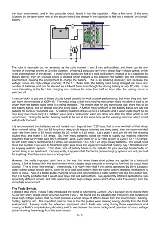 the local environment, and in this particular circuit, feeds it into the capacitor. After a few turns of the rotor
(dictated by the gear-down ratio to the second rotor), the charge in the capacitor is fed into a second “on-charge”
battery.
The rotor is desirable but not essential as the coils marked 1 and 2 can self-oscillate, and there can be any
number of windings shown as 3 in the diagram. Winding 3 produces very short, sharp, high-voltage spikes, which
is the essential part of the design. If those sharp pulses are fed to a lead-acid battery (instead of to a capacitor as
shown above), then an unusual effect is created which triggers a link between the battery and the immediate
environment, causing the environment to charge the battery. This is an amazing discovery and because the
voltage pulses are high-voltage courtesy of the 1:1 choke coils, the battery bank being charged can have any
number of batteries and can be stacked as a 24-volt bank even though the driving battery is only 12 volts. Even
more interesting is the fact that charging can continue for more than half an hour after the pulsing circuit is
switched off.
It can be tricky to get one of these circuits tuned properly to work at peak performance, but when they are, they
can have performances of COP>10. The major snag is that the charging mechanism does not allow a load to be
driven from the battery bank while it is being charged. This means that for any continuous use, there has to be
two battery banks, one on charge and one being used. A further major problem is that battery banks are just not
suitable for serious household use. A washing machine draws up to 2.2 kilowatts and a wash cycle might be an
hour long (two hours long if a “whites” wash and a “coloureds” wash are done one after the other which is not
uncommon). During the winter, heating needs to be run at the same time as the washing machine, which could
well double the load.
It is recommended that batteries are not loaded much beyond their “C20” rate, that is, one twentieth of their Amp-
Hour nominal rating. Say that 85 Amp-Hour deep-cycle leisure batteries are being used, then the recommended
draw rate from them is 85 Amps divided by 20, which is 4.25 amps. Let’s push it and say we will risk drawing
double that, and make it 8.5 amps. So, how many batteries would we need to supply our washing machine
assuming that our inverter was 100% efficient? Well, 2,200 watts on a 12-volts system is 2,200 / 12 = 183 amps,
so with each battery contributing 8.5 amps, we would need 183 / 8.5 = 22 large, heavy batteries. We would need
twice that number if we were to treat them right, plus twice that again for household heating, say 110 batteries for
an anyway realistic system. That sheer size of battery banks is not realistic for your average householder or
person living in an apartment. Consequently, it appears that the Bedini pulse-charging systems are not practical
for anything other than minor items of equipment.
However, the really important point here is the way that when these short pulses are applied to a lead-acid
battery, a link is formed with the environment which causes large amounts of energy to flow into the circuit from
outside. This is extra “free-energy”. Interestingly, it is highly likely that if the pulses generated by Dave Lawton’s
water-splitter circuit shown above, were fed to a lead-acid battery, then the same battery-charging mechanism is
likely to occur. Also, if a Bedini pulse-charging circuit were connected to a water-splitting cell like the Lawton cell,
then it is highly probable that it would also drive that cell satisfactorily. Two apparently different applications, two
apparently different circuits, but both producing sharp high-voltage pulses which draw extra free-energy from the
immediate environment.
The Tesla Switch.
It doesn’t stop there. Nikola Tesla introduced the world to Alternating Current (“AC”) but later on he moved from
AC to very short, sharp pulses of Direct Current (“DC”). He found that by adjusting the frequency and duration of
these high-voltage pulses, that he could produce a whole range of effects drawn from the environment - heating,
cooling, lighting, etc. The important point to note is that the pulses were drawing energy directly from the local
environment. Leaving aside the advanced equipment which Tesla was using during those experiments and
moving to Tesla’s simple-looking 4-battery switch, we discover the same background operation of sharp voltage
pulses drawing free-energy from the environment.
5 - 5
 