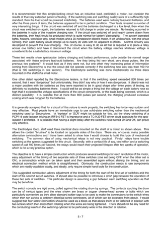 5 - 7
It is recommended that this simple-looking circuit has an inductive load, preferably a motor, but consider the
results of that very extended period of testing. If the switching rate and switching quality were of a sufficiently high
standard, then the load could be powered indefinitely. The batteries used were ordinary lead-acid batteries, and
after the three years of tests, the batteries appeared to be in perfect condition. Their tests revealed a number of
very interesting things. If the circuit was switched off and the batteries discharged to a low level, then when the
circuit was switched on again, the batteries returned to full charge in under one minute. No heating occurred in
the batteries in spite of the massive charging rate. If the circuit was switched off and heavy current drawn from
the batteries, then heat would be produced which is quite normal for battery discharging. The system operated
lights, heaters, television sets, small motors and a 30-horsepower electric motor. If left undisturbed, with the circuit
running, then each battery would charge up to nearly 36 volts with no apparent ill effects. Control circuitry was
developed to prevent this over-charging. This, of course, is easy to do as all that is required is to place a relay
across one battery and have it disconnect the circuit when the battery voltage reaches whatever voltage is
considered to be a satisfactory maximum voltage.
These test results show spectacular battery charging and battery performance, quite outside the normal range
associated with these ordinary lead-acid batteries. Are they being fed very short, very sharp pulses, like the
previous two systems? It would look as if they were not, but one other very interesting piece of information
coming from Electrodyne is that the circuit did not operate correctly if the switching rate was less than 100 Hz
(that is 100 switchings in one second). The Electrodyne switching was done mechanically via three discs
mounted on the shaft of a small motor.
One other detail reported by the Electrodyne testers, is that if the switching speed exceeded 800 times per
second, that it was “dangerous” but unfortunately, they didn’t say why or how it was dangerous. It clearly was not
a major problem with the batteries as they were reported to be in good shape after three years of testing, so
definitely no exploding batteries there. It could well be as simple a thing that the voltage on each battery rose so
high that it exceeded the voltage specifications of the circuit components, or the loads being powered, which is a
distinct possibility. It is possible that at more than 800 pulses per second, the charging produced excessive
cooling which was not good for the batteries.
It is generally accepted that for a circuit of this nature to work properly, the switching has to be very sudden and
very effective. Most people have an immediate urge to use solid-state switching rather than the mechanical
switching used by Electrodyne. A 'thyristor' or 'SCR' might be suitable for this, but the sharp switching of a
PCP116 opto-isolator driving an IRF540 FET is impressive and a TC4420 FET-driver could substitute for the opto-
isolator if preferred. It is possible that having a slight delay after the switches have turned On and Off, can prove
very effective.
The Electrodyne Corp. staff used three identical discs mounted on the shaft of a motor as shown above. This
allows the contact "brushes" to be located on opposite sides of the discs. There are, of course, many possible
alternative constructions and I have been asked to show how I would choose to build this type of mechanical
switching. The common idea of using mechanical relays is not very practical. Firstly, relays have trouble
switching at the speeds suggested for this circuit. Secondly, with a contact life of say, two million and a switching
speed of just 100 times per second, the relays would reach their projected lifespan after two weeks of operation,
which is not a very practical option.
The objective is to have a simple construction which produces several switchings for each revolution of the motor,
easy adjustment of the timing of two separate sets of three switches (one set being OFF when the other set is
ON), a construction which can be taken apart and then assembled again without altering the timing, and an
electrical connection method which is straightforward. Obviously, the construction needs to use components
which are readily available locally, and ideally, only require simple hand tools for the construction.
This suggested construction allows adjustment of the timing for both the start of the first set of switches and the
start of the second set of switches. It should also be possible to introduce a short gap between the operation of
these two sets of switches. This particular design is assuming a gap between each switching operation as that
may be beneficial.
The switch contacts are rigid arms, pulled against the rotating drum by springs. The contacts touching the drum
can be of various types and the ones shown are brass or copper cheese-head screws or bolts which are
particularly convenient as they allow standard solder tags to be used to make the connections to the switch wires
which then run across to ordinary electrical screw connectors, all of which can be accessed from above. I would
suggest that four screw connectors should be used as a block as that allows them to be fastened in position with
two screws which then stops them rotating when the wires are being tightened. There should not be any need for
the conducting inserts in the switching cylinder to be particularly wide in the direction of rotation.
 