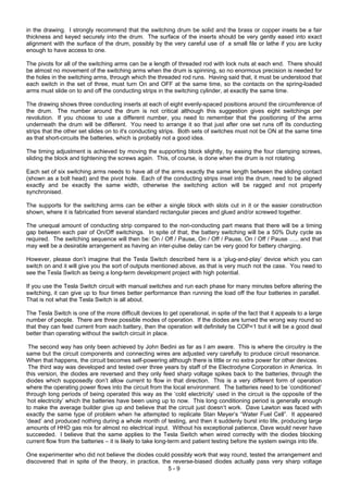 5 - 9
in the drawing. I strongly recommend that the switching drum be solid and the brass or copper insets be a fair
thickness and keyed securely into the drum. The surface of the inserts should be very gently eased into exact
alignment with the surface of the drum, possibly by the very careful use of a small file or lathe if you are lucky
enough to have access to one.
The pivots for all of the switching arms can be a length of threaded rod with lock nuts at each end. There should
be almost no movement of the switching arms when the drum is spinning, so no enormous precision is needed for
the holes in the switching arms, through which the threaded rod runs. Having said that, it must be understood that
each switch in the set of three, must turn On and OFF at the same time, so the contacts on the spring-loaded
arms must slide on to and off the conducting strips in the switching cylinder, at exactly the same time.
The drawing shows three conducting inserts at each of eight evenly-spaced positions around the circumference of
the drum. The number around the drum is not critical although this suggestion gives eight switchings per
revolution. If you choose to use a different number, you need to remember that the positioning of the arms
underneath the drum will be different. You need to arrange it so that just after one set runs off its conducting
strips that the other set slides on to it's conducting strips. Both sets of switches must not be ON at the same time
as that short-circuits the batteries, which is probably not a good idea.
The timing adjustment is achieved by moving the supporting block slightly, by easing the four clamping screws,
sliding the block and tightening the screws again. This, of course, is done when the drum is not rotating.
Each set of six switching arms needs to have all of the arms exactly the same length between the sliding contact
(shown as a bolt head) and the pivot hole. Each of the conducting strips inset into the drum, need to be aligned
exactly and be exactly the same width, otherwise the switching action will be ragged and not properly
synchronised.
The supports for the switching arms can be either a single block with slots cut in it or the easier construction
shown, where it is fabricated from several standard rectangular pieces and glued and/or screwed together.
The unequal amount of conducting strip compared to the non-conducting part means that there will be a timing
gap between each pair of On/Off switchings. In spite of that, the battery switching will be a 50% Duty cycle as
required. The switching sequence will then be: On / Off / Pause, On / Off / Pause, On / Off / Pause ….. and that
may well be a desirable arrangement as having an inter-pulse delay can be very good for battery charging.
However, please don’t imagine that the Tesla Switch described here is a ‘plug-and-play’ device which you can
switch on and it will give you the sort of outputs mentioned above, as that is very much not the case. You need to
see the Tesla Switch as being a long-term development project with high potential.
If you use the Tesla Switch circuit with manual switches and run each phase for many minutes before altering the
switching, it can give up to four times better performance than running the load off the four batteries in parallel.
That is not what the Tesla Switch is all about.
The Tesla Switch is one of the more difficult devices to get operational, in spite of the fact that it appeals to a large
number of people. There are three possible modes of operation. If the diodes are turned the wrong way round so
that they can feed current from each battery, then the operation will definitely be COP<1 but it will be a good deal
better than operating without the switch circuit in place.
The second way has only been achieved by John Bedini as far as I am aware. This is where the circuitry is the
same but the circuit components and connecting wires are adjusted very carefully to produce circuit resonance.
When that happens, the circuit becomes self-powering although there is little or no extra power for other devices.
The third way was developed and tested over three years by staff of the Electrodyne Corporation in America. In
this version, the diodes are reversed and they only feed sharp voltage spikes back to the batteries, through the
diodes which supposedly don’t allow current to flow in that direction. This is a very different form of operation
where the operating power flows into the circuit from the local environment. The batteries need to be ‘conditioned’
through long periods of being operated this way as the ‘cold electricity’ used in the circuit is the opposite of the
‘hot electricity’ which the batteries have been using up to now. This long conditioning period is generally enough
to make the average builder give up and believe that the circuit just doesn’t work. Dave Lawton was faced with
exactly the same type of problem when he attempted to replicate Stan Meyer’s “Water Fuel Cell”. It appeared
‘dead’ and produced nothing during a whole month of testing, and then it suddenly burst into life, producing large
amounts of HHO gas mix for almost no electrical input. Without his exceptional patience, Dave would never have
succeeded. I believe that the same applies to the Tesla Switch when wired correctly with the diodes blocking
current flow from the batteries – it is likely to take long-term and patient testing before the system swings into life.
One experimenter who did not believe the diodes could possibly work that way round, tested the arrangement and
discovered that in spite of the theory, in practice, the reverse-biased diodes actually pass very sharp voltage
 