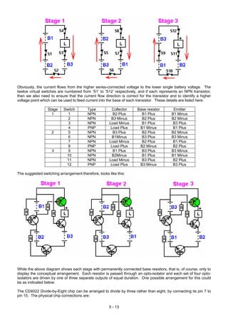 Obviously, the current flows from the higher series-connected voltage to the lower single battery voltage. The
twelve virtual switches are numbered from ‘S1’ to ‘S12’ respectively, and if each represents an NPN transistor,
then we also need to ensure that the current flow direction is correct for the transistor and to identify a higher
voltage point which can be used to feed current into the base of each transistor. These details are listed here:
Stage Switch Type Collector Base resistor Emitter
1 1 NPN B2 Plus B1 Plus B1 Minus
2 NPN B3 Minus B2 Plus B2 Minus
3 NPN Load Minus B1 Plus B3 Plus
4 PNP Load Plus B1 Minus B1 Plus
2 5 NPN B3 Plus B2 Plus B2 Minus
6 NPN B1Minus B3 Plus B3 Minus
7 NPN Load Minus B2 Plus B1 Plus
8 PNP Load Plus B2 Minus B2 Plus
3 9 NPN B1 Plus B3 Plus B3 Minus
10 NPN B2Minus B1 Plus B1 Minus
11 NPN Load Minus B3 Plus B2 Plus
12 PNP Load Plus B3 Minus B3 Plus
The suggested switching arrangement therefore, looks like this:
While the above diagram shows each stage with permanently connected base resistors, that is, of course, only to
display the conceptual arrangement. Each resistor is passed through an opto-isolator and each set of four opto-
isolators are driven by one of three separate outputs of equal duration. One possible arrangement for this could
be as indicated below.
The CD4022 Divide-by-Eight chip can be arranged to divide by three rather than eight, by connecting its pin 7 to
pin 15. The physical chip connections are:
5 - 13
 