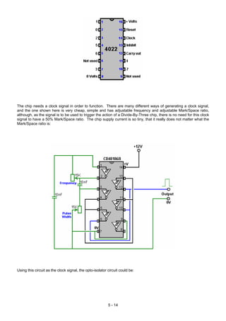 The chip needs a clock signal in order to function. There are many different ways of generating a clock signal,
and the one shown here is very cheap, simple and has adjustable frequency and adjustable Mark/Space ratio,
although, as the signal is to be used to trigger the action of a Divide-By-Three chip, there is no need for this clock
signal to have a 50% Mark/Space ratio. The chip supply current is so tiny, that it really does not matter what the
Mark/Space ratio is:
Using this circuit as the clock signal, the opto-isolator circuit could be:
5 - 14
 