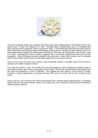 This quite remarkable device has a massive 160 lumens output with a lighting angle of 160 degrees and an input
power of just 1.2 watts (100 milliamps at 12 volts). That light output is startling when seen in a completely dark
place and some heat is generated, which is unusual for LEDs. A 100-watt filament light bulb has a light output of
about 1600 lumens and a lighting angle of 360 degrees (some of which is normally not used usefully), and so, for
the equivalent level of lighting, we would need ten of these G4 LED units, with a total power input of about 1 amp
at 12 volts. Checking this in dark conditions, suggests that a much lesser lighting level would be more than
acceptable. These LED lighting units are available in pure white and in “warm white” versions, and it is probable
that the “warm white” version would suit most people better than the pure white versions.
Tests on one of the pure white units, shows a quite remarkable variation in the light output as the current is
reduced, as the effect is highly non-linear:
At 12 volts the current is 1 amp. At 9.8 volts the current has dropped to a tiny 23 milliamps and while the light is
nothing like as bright, there is still a considerable amount of light. At 9.42 volts, the light level is still significant and
the current has dropped to a mere 10 milliamps. This suggests two main options: 10 LED units at 12 watts,
providing a massive lighting level, or perhaps the same LED units run at 9.42 volts for just 1.2 watts of input
power.
Using a 104 mm x 50 mm board size which will slot directly into a standard plastic slotted-side box, a stripboard
layout (where the red circles indicate a break in the copper strip on the underside of the board) for the transistor
switching section might be:
5 - 17
 
