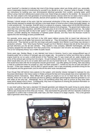word "practical" is intended to indicate that most of the things spoken about are things which you, personally,
have a reasonable chance of constructing for yourself if you decide to do so. However, while in chapter 14 there
are instructions for building your own wind-powered electrical generator from scratch, pumping water uphill
without using a fuel and utilising wave power at low cost, these things are subject to the weather. So, because of
this, the main subject is the next generation of commercial devices, devices which do not need a fuel in order to
function and power our homes and vehicles, devices which operate no matter what the weather is doing.
Perhaps I should remark at this point, that the commercial introduction of this new wave of hi-tech devices is
being actively opposed by people who will lose a very large stream of revenue when it does eventually happen, as
it most certainly will. For example, Shell BP which is a typical oil company, makes about US $3,000,000 profit per
hour, every hour of every day of every year, and there are dozens of oil companies. The government makes even
more than that out of the operation, with 85% of the sale price of oil in the UK being government tax. No matter
what they say, (and they both do like to talk "green" in order to gain popularity), neither would ever for a single
moment, consider allowing the introduction of fuel-less power devices, and they have the financial muscle to
oppose this new technology at every possible level.
For example, some years ago Cal-Tech in the USA spent millions proving that on board fuel reformers for
vehicles would give us all better fuel economy and cleaner air. They did long-term testing on buses and cars to
provide proof. They teamed up with the very large auto-parts supplier Arvin Meritor to put these new devices in
production vehicles. Then "One Equity Partners" bought out Arvin Meritor's division that did all the final work to
get fuel reformers put into all new vehicles. They created a new company, EMCON Technologies, and that
company dropped the fuel reformer from their product line, not because it did not work, but because it did work.
This is not "conspiracy theory" but a matter of public record.
Some years ago, Stanley Meyer, a very talented man living in America, found a very energy-efficient way of
breaking water into a mixture of hydrogen gas and oxygen gas. He pushed on further and found that a vehicle
engine could be run on quite a small amount of this "hydroxy" gas if it was mixed with air, water droplets and
some of the exhaust gas coming from the engine. He got funding to allow him to start manufacturing retro-fit kits
which would allow any car to run on water alone and not use any fossil fuel at all. You can imagine how popular
that would have been with the oil companies and the government. Just after getting his funding, Stan was eating
a meal at a restaurant when he jumped up, said "I've been poisoned !", rushed out into the car park and died on
the spot. If Stan was mistaken, and he died of 'natural causes', then it was remarkably convenient timing for the
oil companies and the government, and his retro-fit kits were never manufactured.
Even though Stan left behind many patents on the subject, until recently nobody managed to replicate his very
low-power electrolyser, then Dave Lawton in Wales achieved the feat and many people have since replicated it by
following Dave's instructions. More difficult still is getting an engine to run on no fossil fuel as Stan did, but
recently, three men in the UK achieved just that by getting a standard petrol-engined electrical generator to run
with water as the only fuel. Interestingly, this is not something which they want to pursue as they have other
areas which appeal more to them. Consequently, they have no objections to sharing the practical information on
what they did and the details are in chapter 10.
In very brief outline, they took a standard 5.5 kilowatt generator and delayed the spark timing by some eleven
degrees, suppressed the 'waste' spark and fed the engine a mix of air, water droplets and just a small amount of
hydroxy gas (measured at three litres per minute). They test-loaded the generator with four kilowatts of electrical
equipment to confirm that it worked well under load, and then moved on to larger engines. This is the general
style of generator which they used:
I - 13
 