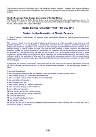 5 - 20
The timing and switching circuits form part of the load which is being switched. However, if we assume that there
will be a power loss when running this system, then we should consider the very clever designs of Carlos Benitez
in 1915.
The Self-powered Free-Energy Generators of Carlos Benitez
The Mexican Civil Engineer Carlos Benitez devised what is essentially the 3-battery switch discussed above. He
was working at a time when solid-state electronics was not available and so his design is all the more impressive
for that. Here is some of his patent information:
Carlos Benitez Patent GB 17,811 13th May 1915
System for the Generation of Electric Currents
I, Carlos F. Benitez, Civil Engineer, 141 Ocampo Street, Guadalajara, Mexico, do hereby declare the nature of
this invention:
The invention relates to a new process for obtaining electric currents under unusually simple, economic and
practical conditions. I use synthetically in combination: apparatus for the production of electric currents for
charging one or several capacitors whose collectors or inner coatings are connected to one of the terminals of the
primary winding of one or several induction coils and the other coatings of those capacitors are alternately
grounded through the primary winding of a transformer, or connected through the transformer primary to the
above collectors, appropriate means for collecting the currents produced in the secondary windings of these
transformers and for applying charging to the above collectors, and an appropriate means for discharging those
collectors, and for the application of all or part of its energy to the successive replication of the process already
described, in this way, increasing the generation of electrical energy, or maintaining a constant, pre-determined
electrical output.
Furthermore, the invention consists of a new combination of parts from which are derived advantages which will
be fully understood by the consideration of the two different cases illustrated in the accompanying drawing, in
which:
1 is a bank of capacitors.
2 is a rotating commutator to make and break the circuit connections at the appropriate instants.
3 is the primary winding of a transformer or induction coil.
4 is the secondary winding of that transformer or induction coil.
5 is a second bank of capacitors.
6 is an oscillator spark gap.
7 is the primary winding of a second transformer.
8 is the secondary winding of that transformer.
9 is a third bank of capacitors.
70 is the primary winding of a third transformer
71 is the secondary winding of that transformer.
10 is a fourth transformer.
11 is a series of incandescent lamps.
12 is an electric motor.
(a), (b), (c), (d), (e) and (f) are mercury-vapour converters or cathodic valves, allowing electric current flow only in
the direction shown by the arrows.
 