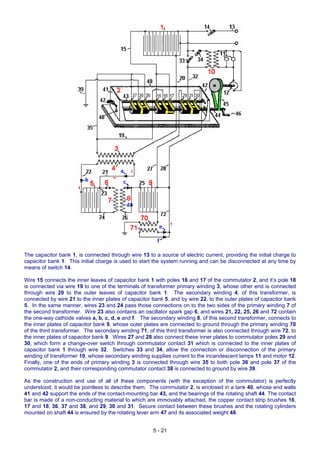 The capacitor bank 1, is connected through wire 13 to a source of electric current, providing the initial charge to
capacitor bank 1. This initial charge is used to start the system running and can be disconnected at any time by
means of switch 14.
Wire 15 connects the inner leaves of capacitor bank 1 with poles 16 and 17 of the commutator 2, and it’s pole 18
is connected via wire 19 to one of the terminals of transformer primary winding 3, whose other end is connected
through wire 20 to the outer leaves of capacitor bank 1. The secondary winding 4, of this transformer, is
connected by wire 21 to the inner plates of capacitor bank 5, and by wire 22, to the outer plates of capacitor bank
5. In the same manner, wires 23 and 24 pass those connections on to the two sides of the primary winding 7 of
the second transformer. Wire 23 also contains an oscillator spark gap 6, and wires 21, 22, 25, 26 and 72 contain
the one-way cathode valves a, b, c, d, e and f. The secondary winding 8, of this second transformer, connects to
the inner plates of capacitor bank 9, whose outer plates are connected to ground through the primary winding 70
of the third transformer. The secondary winding 71, of this third transformer is also connected through wire 72, to
the inner plates of capacitor bank 9. Wires 27 and 28 also connect these inner plates to commutator poles 29 and
30, which form a change-over switch through commutator contact 31 which is connected to the inner plates of
capacitor bank 1 through wire 32. Switches 33 and 34, allow the connection or disconnection of the primary
winding of transformer 10, whose secondary winding supplies current to the incandescent lamps 11 and motor 12.
Finally, one of the ends of primary winding 3 is connected through wire 35 to both pole 36 and pole 37 of the
commutator 2, and their corresponding commutator contact 38 is connected to ground by wire 39.
As the construction and use of all of these components (with the exception of the commutator) is perfectly
understood, it would be pointless to describe them. The commutator 2, is enclosed in a tank 40, whose end walls
41 and 42 support the ends of the contact-mounting bar 43, and the bearings of the rotating shaft 44. The contact
bar is made of a non-conducting material to which are immovably attached, the copper contact strip brushes 16,
17 and 18, 36, 37 and 38, and 29, 30 and 31. Secure contact between these brushes and the rotating cylinders
mounted on shaft 44 is ensured by the rotating lever arm 47 and its associated weight 48.
5 - 21
 