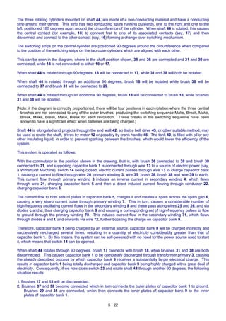 5 - 22
The three rotating cylinders mounted on shaft 44, are made of a non-conducting material and have a conducting
strip around their centre. This strip has two conducting spurs running outwards, one to the right and one to the
left, positioned 180 degrees apart around the circumference of the cylinder. When shaft 44 is rotated, this causes
the central contact (for example, 18) to connect first to one of its associated contacts (say, 17) and then
disconnect and connect to the other contact (say, 16) forming a change-over switching mechanism.
The switching strips on the central cylinder are positioned 90 degrees around the circumference when compared
to the position of the switching strips on the two outer cylinders which are aligned with each other.
This can be seen in the diagram, where in the shaft position shown, 38 and 36 are connected and 31 and 30 are
connected, while 18 is not connected to either 16 or 17.
When shaft 44 is rotated through 90 degrees, 18 will be connected to 17, while 31 and 38 will both be isolated.
When shaft 44 is rotated through an additional 90 degrees, brush 18 will be isolated while brush 38 will be
connected to 37 and brush 31 will be connected to 29.
When shaft 44 is rotated through an additional 90 degrees, brush 18 will be connected to brush 16, while brushes
31 and 38 will be isolated.
[Note: if the diagram is correctly proportioned, there will be four positions in each rotation where the three central
brushes are not connected to any of the outer brushes, producing the switching sequence Make, Break, Make,
Break, Make, Break, Make, Break for each revolution. These breaks in the switching sequence have been
shown to have a significant effect when batteries are being charged.]
Shaft 44 is elongated and projects through the end wall 42, so that a belt drive 45, or other suitable method, may
be used to rotate the shaft, driven by motor 12 or possibly by crank handle 46. The tank 40, is filled with oil or any
other insulating liquid, in order to prevent sparking between the brushes, which would lower the efficiency of the
system.
This system is operated as follows:
With the commutator in the position shown in the drawing, that is, with brush 36 connected to 38 and brush 30
connected to 31, and supposing capacitor bank 1 is connected through wire 13 to a source of electric power (say,
a Wimshurst Machine), switch 14 being closed, electric current passes through wire 13 to charge capacitor bank
1, causing a current to flow through wire 20, primary winding 3, wire 35, brush 36, brush 38 and wire 39 to earth.
This current flow through primary winding 3 induces an inverse current in secondary winding 4, which flows
through wire 21, charging capacitor bank 5 and then a direct induced current flowing through conductor 22,
charging capacitor bank 5.
The current flow to both sets of plates in capacitor bank 5, charges it and creates a spark across the spark gap 6,
causing a very sharp current pulse through primary winding 7. This in turn, causes a considerable number of
high-frequency oscillating current flows in the secondary winding 8 and these pass along wires 25 and 26, and via
diodes c and d, thus charging capacitor bank 9 and causing a corresponding set of high-frequency pulses to flow
to ground through the primary winding 70. This induces current flow in the secondary winding 71, which flows
through diodes e and f, and onwards via wire 72, further boosting the charge on capacitor bank 9.
Therefore, capacitor bank 1 being charged by an external source, capacitor bank 9 will be charged indirectly and
successively re-charged several times, resulting in a quantity of electricity considerably greater than that of
capacitor bank 1. By this means, the system can be self-powered with no need for the power source used to start
it, which means that switch 14 can be opened.
When shaft 44 rotates through 90 degrees, brush 17 connects with brush 18, while brushes 31 and 38 are both
disconnected. This causes capacitor bank 1 to be completely discharged through transformer primary 3, causing
the already described process by which capacitor bank 9 receives a substantially larger electrical charge. This
results in capacitor bank 1 being totally discharged and capacitor bank 9 being highly charged with a great deal of
electricity. Consequently, if we now close switch 33 and rotate shaft 44 through another 90 degrees, the following
situation results:
1. Brushes 17 and 18 will be disconnected.
2. Brushes 37 and 38 become connected which in turn connects the outer plates of capacitor bank 1 to ground.
Brushes 29 and 31 are connected, which then connects the inner plates of capacitor bank 9 to the inner
plates of capacitor bank 1.
 
