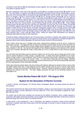 5 - 24
connected to wires 27 and 28 will intermittently connect together, the inner plates of capacitor bank 54 and the
inner plates of capacitor bank 1.
With this arrangement, both ends of the secondary winding 55 are connected through diodes 56 and 57, to wire
53. The outer plates of capacitor bank 54 are permanently connected through primary winding 58 to ground.
Both ends of the secondary 59 are connected through diodes 60 and 61, back to wire 53. As a result, if capacitor
bank 1 is charged, it drives a current through wire 20 and so, through primary winding 50, and on to ground
through wires 35 and 39. This induces current in secondary winding 55 which gets stored in the inner plates of
both capacitor bank 54 and capacitor bank 1, as in this moment, the circuit is closed between brushes 29 and 31,
and so, wire 53 is connected to wire 32. On receiving these new charges, both capacitor bank 1 and capacitor
bank 54 will create new induced electric currents flowing through primary windings 50 and 58. These multiple
charging pulses will decrease with time until they are insignificant, at which time, due to the rotation of shaft 44,
the connection between brushes 29 and 31 and between brushes 36 and 38 will no longer be maintained, and
instead, brushes 18 and 17 will become connected, discharging capacitor bank 1 through primary coil end 50
which is a very strong discharge, charging capacitor bank 54 as wire 53 is now disconnected from wire 32. This,
in turn, causes powerful current flow through primary winding 58, further charging capacitor bank 54 which then
feeds capacitor bank 1 when shaft 44 rotates further, making the system both self-powered and capable of
supplying useful electrical power to other equipment.
It should be clearly understood that the use of mercury-vapour converters or cathodic valve diodes as described,
are not in any manner indispensable in the system as those devices can be replaced by a suitable arrangement of
capacitors which would receive separately, the direct and inverse currents of the secondaries.
When a bell is struck just once, it vibrates many times, passing those vibrations to the air and so, making the
sound which we hear. The bigger the bell, the slower the vibrations and the lower the pitch of the note which we
hear. The same thing happens when a sharp voltage pulse is applied to a coil of wire as just one pulse causes
many vibrations in the coil. Like the bell, the frequency of the vibrations depends on the structure of the coil and
not on how it is pulsed, although, like a bell, a sharp pulse for a coil or a sharp blow for a bell, produces a greater
effect.
You will notice here that Carlos uses the resonant ‘ringing’ of an air-core coil to get an energy gain which is then
used as positive feedback to further charge a capacitor bank. A single sharp pulse generated by one spark,
causes a large number of coil oscillations, each of which contributes output power, producing an energy gain.
The ringing frequency is liable to be around 3 MHz. It is also worth noting that with this design, electricity
generation can be achieved without any battery and just the manual turning of a Wimshurst electrostatic generator
and the initial operation of the commutator shaft 44.
Carlos also produced another design, this time working with batteries (although he tended to think in terms of 60-
volt battery banks rather than 12-volt batteries) and his patent includes what we tend to call the Tesla Switch
nowadays. Perhaps we should call it the Benitez Switch. However, instead of switching it rapidly, Carlos uses a
switching time interval of one hour. The lower voltage overcomes the need for the switching contacts to be
submerged in oil.
Carlos Benitez Patent GB 14,311 17th August 1916
System for the Generation of Electric Currents
I, Carlos F. Benitez, Civil Engineer, 141 Ocampo Street, Guadalajara, Mexico, do hereby declare the nature of
this invention:
The invention which forms the object of this Patent of Addition, relates to new improvements in the system for the
generation of electric currents, described in the main patent No. 17,811 and in the patent of addition No. 5591,
filed 14th April 1915.
The system may be still further simplified and improved by the addition of batteries, which, suitably adjusted in
conjunction with system previously described, can be charged and discharged alternately, producing an excess of
electrical energy which can be used in any desired manner.
In other words, in this arrangement, I use in combination: two batteries connected in series and two batteries
connected in parallel, these pairs being used so that the discharge of one pair is used to charge the other pair,
and vice versa.
 