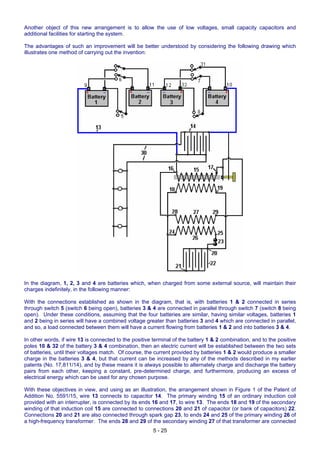 Another object of this new arrangement is to allow the use of low voltages, small capacity capacitors and
additional facilities for starting the system.
The advantages of such an improvement will be better understood by considering the following drawing which
illustrates one method of carrying out the invention:
In the diagram, 1, 2, 3 and 4 are batteries which, when charged from some external source, will maintain their
charges indefinitely, in the following manner:
With the connections established as shown in the diagram, that is, with batteries 1 & 2 connected in series
through switch 5 (switch 6 being open), batteries 3 & 4 are connected in parallel through switch 7 (switch 8 being
open). Under these conditions, assuming that the four batteries are similar, having similar voltages, batteries 1
and 2 being in series will have a combined voltage greater than batteries 3 and 4 which are connected in parallel,
and so, a load connected between them will have a current flowing from batteries 1 & 2 and into batteries 3 & 4.
In other words, if wire 13 is connected to the positive terminal of the battery 1 & 2 combination, and to the positive
poles 10 & 32 of the battery 3 & 4 combination, then an electric current will be established between the two sets
of batteries, until their voltages match. Of course, the current provided by batteries 1 & 2 would produce a smaller
charge in the batteries 3 & 4, but that current can be increased by any of the methods described in my earlier
patents (No. 17,811/14), and by these means it is always possible to alternately charge and discharge the battery
pairs from each other, keeping a constant, pre-determined charge, and furthermore, producing an excess of
electrical energy which can be used for any chosen purpose.
With these objectives in view, and using as an illustration, the arrangement shown in Figure 1 of the Patent of
Addition No. 5591/15, wire 13 connects to capacitor 14. The primary winding 15 of an ordinary induction coil
provided with an interrupter, is connected by its ends 16 and 17, to wire 13. The ends 18 and 19 of the secondary
winding of that induction coil 15 are connected to connections 20 and 21 of capacitor (or bank of capacitors) 22.
Connections 20 and 21 are also connected through spark gap 23, to ends 24 and 25 of the primary winding 26 of
a high-frequency transformer. The ends 28 and 29 of the secondary winding 27 of that transformer are connected
5 - 25
 