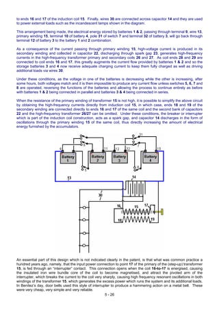 to ends 16 and 17 of the induction coil 15. Finally, wires 30 are connected across capacitor 14 and they are used
to power external loads such as the incandescent lamps shown in the diagram.
This arrangement being made, the electrical energy stored by batteries 1 & 2, passing through terminal 9, wire 13,
primary winding 15, terminal 10 of battery 4, pole 31 of switch 7 and terminal 32 of battery 3, will go back through
terminal 12 of battery 3 to the battery 1 and 2 combination.
As a consequence of the current passing through primary winding 15, high-voltage current is produced in its
secondary winding and collected in capacitor 22, discharging through spark gap 23, generates high-frequency
currents in the high-frequency transformer primary and secondary coils 26 and 27. As coil ends 28 and 29 are
connected to coil ends 16 and 17, this greatly augments the current flow provided by batteries 1 & 2 and so the
storage batteries 3 and 4 now receive adequate charging current to keep them fully charged as well as driving
additional loads via wires 30.
Under these conditions, as the voltage in one of the batteries is decreasing while the other is increasing, after
some hours, both voltages match and it is then impossible to produce any current flow unless switches 5, 6, 7 and
8 are operated, reversing the functions of the batteries and allowing the process to continue entirely as before
with batteries 1 & 2 being connected in parallel and batteries 3 & 4 being connected in series.
When the resistance of the primary winding of transformer 15 is not high, it is possible to simplify the above circuit
by obtaining the high-frequency currents directly from induction coil 15, in which case, ends 18 and 19 of the
secondary winding are connected directly to ends 16 and 17 of the same coil and the second bank of capacitors
22 and the high-frequency transformer 26/27 can be omitted. Under these conditions, the breaker or interrupter
which is part of the induction coil construction, acts as a spark gap, and capacitor 14 discharges in the form of
oscillations through the primary winding 15 of the same coil, thus directly increasing the amount of electrical
energy furnished by the accumulators.
5 - 26
An essential part of this design which is not indicated clearly in the patent, is that what was common practice a
hundred years ago, namely, that the input power connection to point 17 of the primary of the (step-up) transformer
15, is fed through an “interrupter” contact. This connection opens when the coil 16-to-17 is energised, causing
the insulated iron wire bundle core of the coil to become magnetised, and attract the pivoted arm of the
interrupter, which breaks the current to the coil very sharply, causing high frequency resonant oscillations in both
windings of the transformer 15, which generates the excess power which runs the system and its additional loads.
In Benitez’s day, door bells used this style of interrupter to produce a hammering action on a metal bell. These
were very cheap, very simple and very reliable.
 